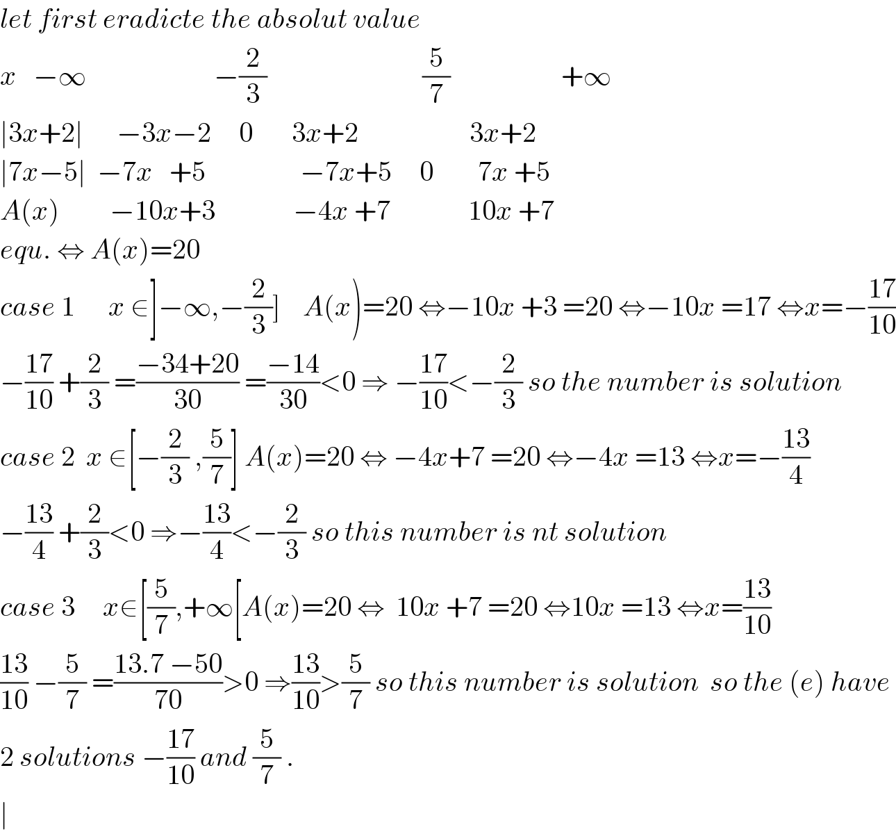 let first eradicte the absolut value  x   −∞                       −(2/3)                            (5/7)                    +∞  ∣3x+2∣      −3x−2     0       3x+2                    3x+2  ∣7x−5∣  −7x   +5                 −7x+5     0        7x +5  A(x)         −10x+3              −4x +7              10x +7  equ. ⇔ A(x)=20  case 1      x ∈]−∞,−(2/3)]    A(x)=20 ⇔−10x +3 =20 ⇔−10x =17 ⇔x=−((17)/(10))  −((17)/(10)) +(2/3) =((−34+20)/(30)) =((−14)/(30))<0 ⇒ −((17)/(10))<−(2/3) so the number is solution  case 2  x ∈[−(2/3) ,(5/7)] A(x)=20 ⇔ −4x+7 =20 ⇔−4x =13 ⇔x=−((13)/4)  −((13)/4) +(2/3)<0 ⇒−((13)/4)<−(2/3) so this number is nt solution  case 3     x∈[(5/7),+∞[A(x)=20 ⇔  10x +7 =20 ⇔10x =13 ⇔x=((13)/(10))  ((13)/(10)) −(5/7) =((13.7 −50)/(70))>0 ⇒((13)/(10))>(5/7) so this number is solution  so the (e) have   2 solutions −((17)/(10)) and (5/7) .  ∣  