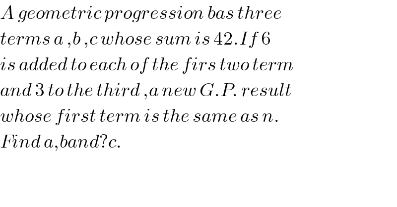 A geometric progression bas three  terms a ,b ,c whose sum is 42.If 6  is added to each of the firs two term  and 3 to the third ,a new G.P. result  whose first term is the same as n.  Find a,band?c.  