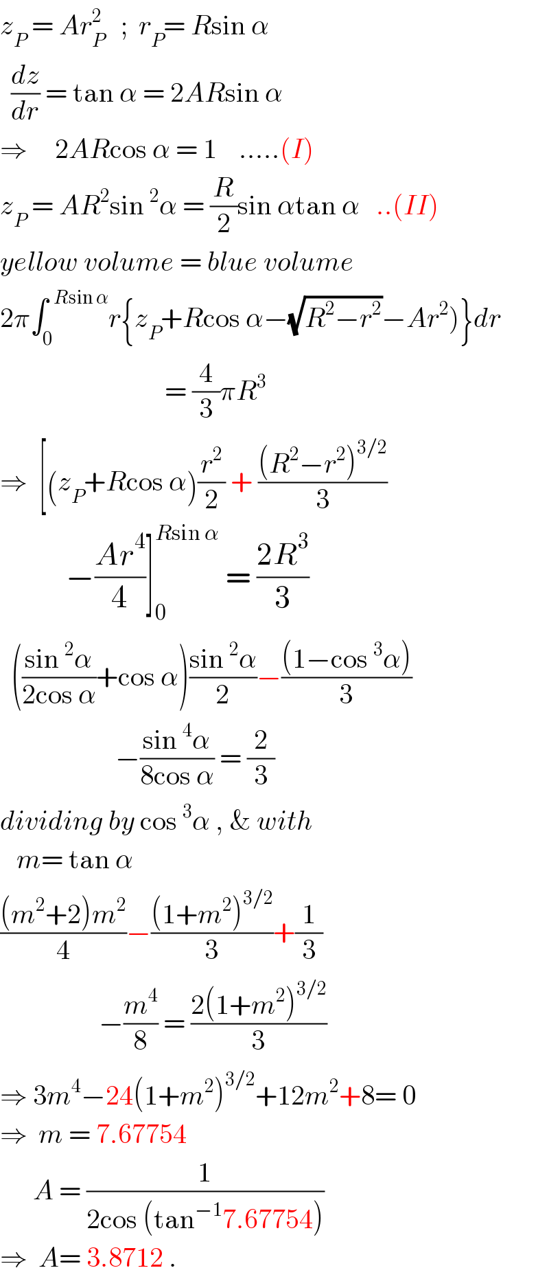 z_P  = Ar_P ^2    ;  r_P = Rsin α    (dz/dr) = tan α = 2ARsin α  ⇒     2ARcos α = 1    .....(I)  z_P  = AR^2 sin^2 α = (R/2)sin αtan α   ..(II)  yellow volume = blue volume  2π∫_0 ^(  Rsin α) r{z_P +Rcos α−(√(R^2 −r^2 ))−Ar^2 )}dr                                 = (4/3)πR^3   ⇒  [(z_P +Rcos α)(r^2 /2) + (((R^2 −r^2 )^(3/2) )/3)              −((Ar^4 )/4)]_0 ^(Rsin α)  = ((2R^3 )/3)    (((sin^2 α)/(2cos α))+cos α)((sin^2 α)/2)−(((1−cos^3 α))/3)                       −((sin^4 α)/(8cos α)) = (2/3)  dividing by cos^3 α , & with      m= tan α  (((m^2 +2)m^2 )/4)−(((1+m^2 )^(3/2) )/3)+(1/3)                    −(m^4 /8) = ((2(1+m^2 )^(3/2) )/3)  ⇒ 3m^4 −24(1+m^2 )^(3/2) +12m^2 +8= 0  ⇒  m = 7.67754        A = (1/(2cos (tan^(−1) 7.67754)))  ⇒  A= 3.8712 .  