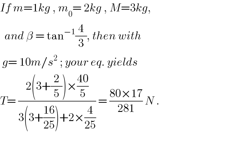 If m=1kg , m_0 = 2kg , M=3kg,    and β = tan^(−1) (4/3), then with    g= 10m/s^2  ; your eq. yields  T= ((2(3+(2/5))×((40)/5))/(3(3+((16)/(25)))+2×(4/(25)))) = ((80×17)/(281)) N .    