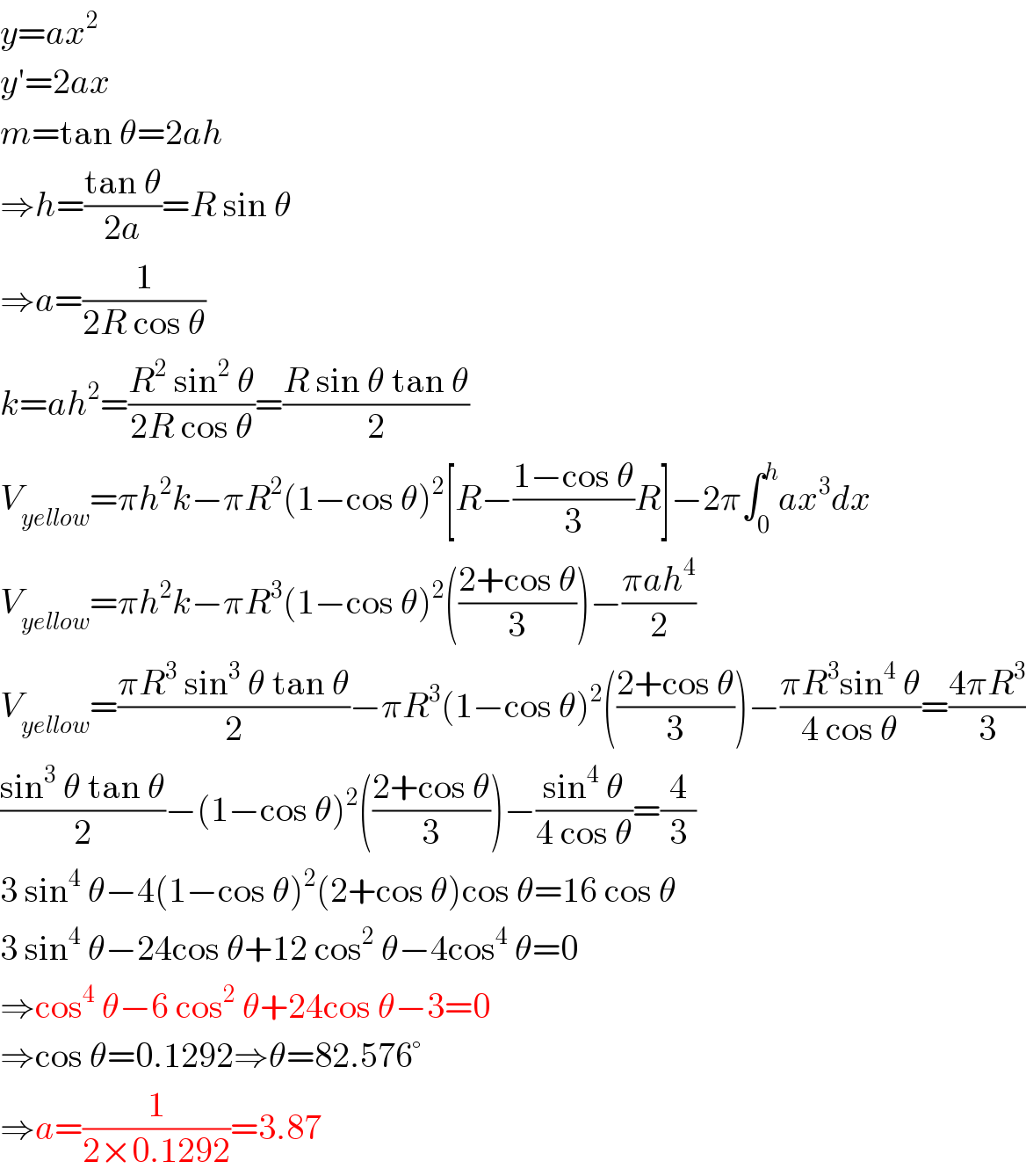 y=ax^2   y′=2ax  m=tan θ=2ah  ⇒h=((tan θ)/(2a))=R sin θ  ⇒a=(1/(2R cos θ))  k=ah^2 =((R^2  sin^2  θ)/(2R cos θ))=((R sin θ tan θ)/2)  V_(yellow) =πh^2 k−πR^2 (1−cos θ)^2 [R−((1−cos θ)/3)R]−2π∫_0 ^h ax^3 dx  V_(yellow) =πh^2 k−πR^3 (1−cos θ)^2 (((2+cos θ)/3))−((πah^4 )/2)  V_(yellow) =((πR^3  sin^3  θ tan θ)/2)−πR^3 (1−cos θ)^2 (((2+cos θ)/3))−((πR^3 sin^4  θ)/(4 cos θ))=((4πR^3 )/3)  ((sin^3  θ tan θ)/2)−(1−cos θ)^2 (((2+cos θ)/3))−((sin^4  θ)/(4 cos θ))=(4/3)  3 sin^4  θ−4(1−cos θ)^2 (2+cos θ)cos θ=16 cos θ  3 sin^4  θ−24cos θ+12 cos^2  θ−4cos^4  θ=0  ⇒cos^4  θ−6 cos^2  θ+24cos θ−3=0  ⇒cos θ=0.1292⇒θ=82.576°  ⇒a=(1/(2×0.1292))=3.87  