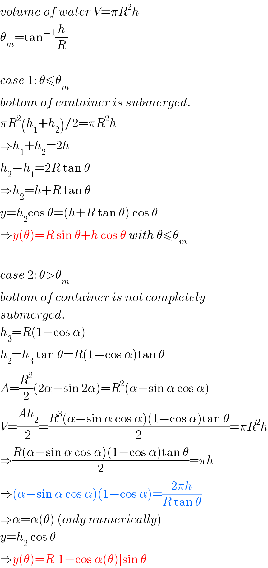 volume of water V=πR^2 h  θ_m =tan^(−1) (h/R)    case 1: θ≤θ_m   bottom of cantainer is submerged.  πR^2 (h_1 +h_2 )/2=πR^2 h  ⇒h_1 +h_2 =2h  h_2 −h_1 =2R tan θ  ⇒h_2 =h+R tan θ  y=h_2 cos θ=(h+R tan θ) cos θ  ⇒y(θ)=R sin θ+h cos θ with θ≤θ_m     case 2: θ>θ_m   bottom of container is not completely  submerged.  h_3 =R(1−cos α)  h_2 =h_3  tan θ=R(1−cos α)tan θ  A=(R^2 /2)(2α−sin 2α)=R^2 (α−sin α cos α)  V=((Ah_2 )/2)=((R^3 (α−sin α cos α)(1−cos α)tan θ)/2)=πR^2 h  ⇒((R(α−sin α cos α)(1−cos α)tan θ)/2)=πh  ⇒(α−sin α cos α)(1−cos α)=((2πh)/(R tan θ))  ⇒α=α(θ) (only numerically)  y=h_2  cos θ  ⇒y(θ)=R[1−cos α(θ)]sin θ  