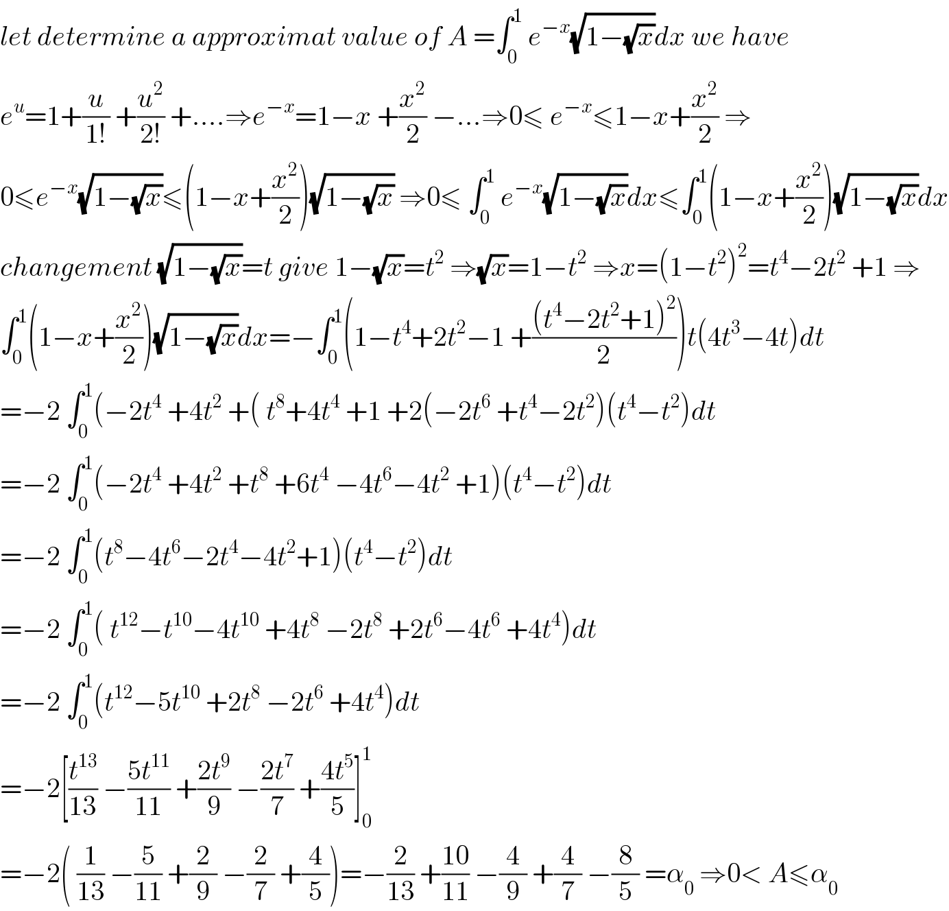 let determine a approximat value of A =∫_0 ^1  e^(−x) (√(1−(√x)))dx we have  e^u =1+(u/(1!)) +(u^2 /(2!)) +....⇒e^(−x) =1−x +(x^2 /2) −...⇒0≤ e^(−x) ≤1−x+(x^2 /2) ⇒  0≤e^(−x) (√(1−(√x)))≤(1−x+(x^2 /2))(√(1−(√x))) ⇒0≤ ∫_0 ^1  e^(−x) (√(1−(√x)))dx≤∫_0 ^1 (1−x+(x^2 /2))(√(1−(√x)))dx  changement (√(1−(√x)))=t give 1−(√x)=t^2  ⇒(√x)=1−t^2  ⇒x=(1−t^2 )^2 =t^4 −2t^2  +1 ⇒  ∫_0 ^1 (1−x+(x^2 /2))(√(1−(√x)))dx=−∫_0 ^1 (1−t^4 +2t^2 −1 +(((t^4 −2t^2 +1)^2 )/2))t(4t^3 −4t)dt  =−2 ∫_0 ^1 (−2t^4  +4t^2  +( t^8 +4t^4  +1 +2(−2t^6  +t^4 −2t^2 )(t^4 −t^2 )dt  =−2 ∫_0 ^1 (−2t^4  +4t^2  +t^8  +6t^4  −4t^6 −4t^2  +1)(t^4 −t^2 )dt  =−2 ∫_0 ^1 (t^8 −4t^6 −2t^4 −4t^2 +1)(t^4 −t^2 )dt  =−2 ∫_0 ^1 ( t^(12) −t^(10) −4t^(10)  +4t^8  −2t^8  +2t^6 −4t^6  +4t^4 )dt  =−2 ∫_0 ^1 (t^(12) −5t^(10)  +2t^8  −2t^6  +4t^4 )dt  =−2[(t^(13) /(13)) −((5t^(11) )/(11)) +((2t^9 )/9) −((2t^7 )/7) +((4t^5 )/5)]_0 ^1   =−2( (1/(13)) −(5/(11)) +(2/9) −(2/7) +(4/5))=−(2/(13)) +((10)/(11)) −(4/9) +(4/7) −(8/5) =α_0  ⇒0< A≤α_0   