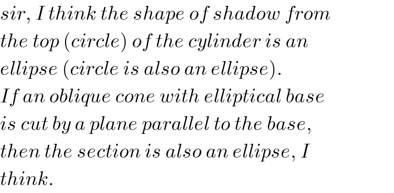 sir, I think the shape of shadow from  the top (circle) of the cylinder is an  ellipse (circle is also an ellipse).  If an oblique cone with elliptical base  is cut by a plane parallel to the base,  then the section is also an ellipse, I  think.  