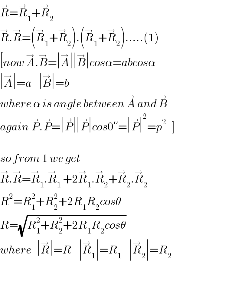 R^→ =R_1 ^→ +R_2 ^→   R^→ .R^→ =(R_1 ^→ +R_2 ^→ ).(R_1 ^→ +R_2 ^→ ).....(1)  [now A^→ .B^→ =∣A^→ ∣∣B^→ ∣cosα=abcosα  ∣A^→ ∣=a    ∣B^→ ∣=b     where α is angle between A^→  and B^→   again P^→ .P^→ =∣P^→ ∣∣P^→ ∣cos0^o =∣P^→ ∣^2 =p^2    ]    so from 1 we get  R^→ .R^→ =R_1 ^→ .R_1 ^→  +2R_1 ^→ .R_2 ^→ +R_2 ^→ .R_2 ^→   R^2 =R_1 ^2 +R_2 ^2 +2R_1 R_2 cosθ  R=(√(R_1 ^2 +R_2 ^2 +2R_1 R_2 cosθ))    where   ∣R^→ ∣=R    ∣R_1 ^→ ∣=R_1     ∣R_2 ^→ ∣=R_2          
