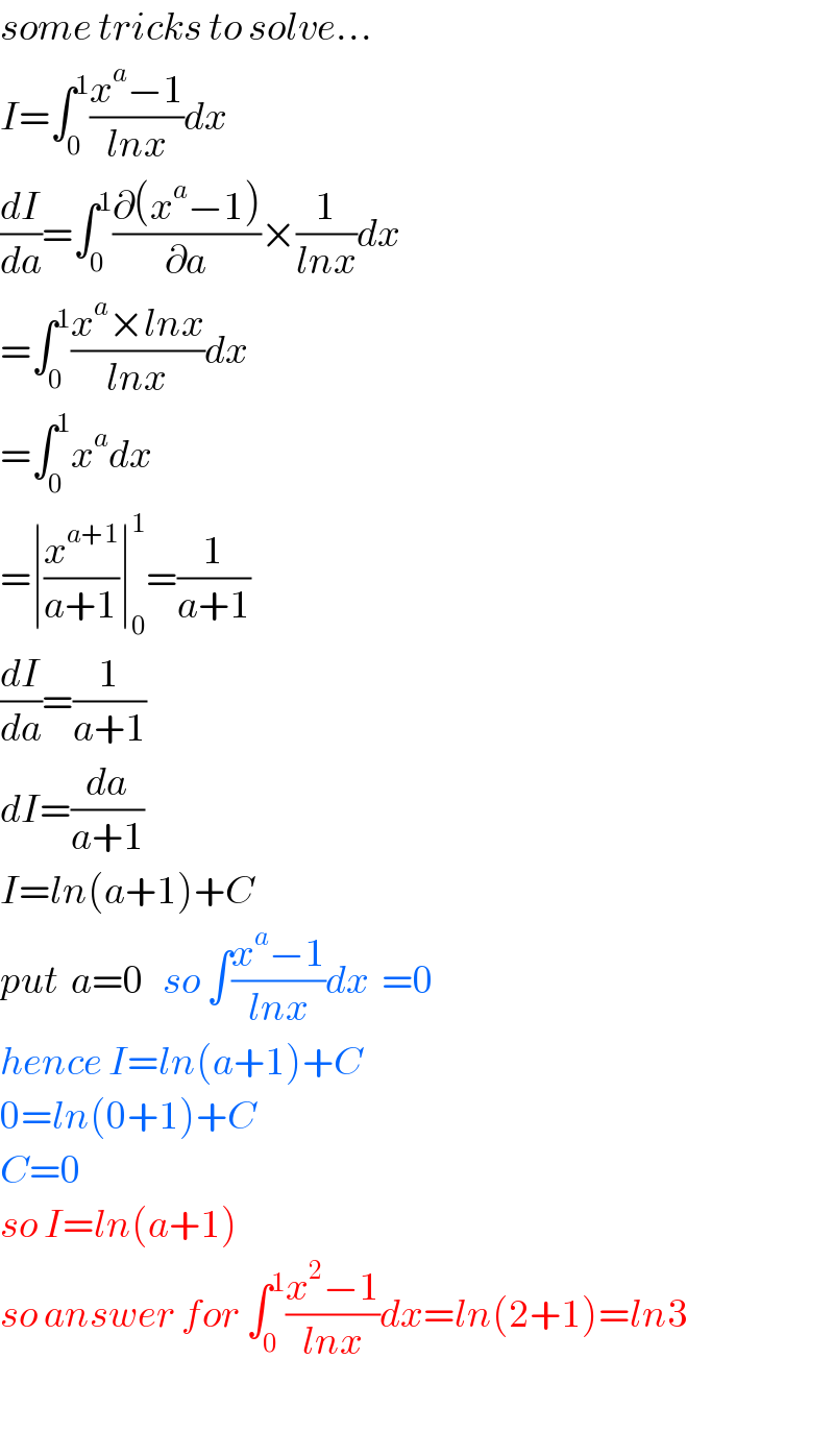 some tricks to solve...  I=∫_0 ^1 ((x^a −1)/(lnx))dx  (dI/da)=∫_0 ^1 ((∂(x^a −1))/∂a)×(1/(lnx))dx  =∫_0 ^1 ((x^a ×lnx)/(lnx))dx  =∫_0 ^1 x^a dx  =∣(x^(a+1) /(a+1))∣_0 ^1 =(1/(a+1))  (dI/da)=(1/(a+1))  dI=(da/(a+1))  I=ln(a+1)+C  put  a=0   so ∫((x^a −1)/(lnx))dx  =0  hence I=ln(a+1)+C  0=ln(0+1)+C  C=0  so I=ln(a+1)  so answer for ∫_0 ^1 ((x^2 −1)/(lnx))dx=ln(2+1)=ln3    