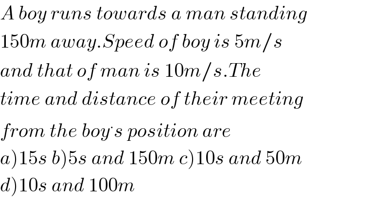 A boy runs towards a man standing  150m away.Speed of boy is 5m/s  and that of man is 10m/s.The  time and distance of their meeting  from the boy^. s position are  a)15s b)5s and 150m c)10s and 50m  d)10s and 100m  