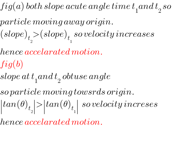 fig(a) both slope acute angle time t_1 and t_(2 ) so   particle moving away origin.  (slope)_t_2  >(slope)_t_1   so velocity increases  hence accelarated motion.  fig(b)  slope at t_1 and t_2  obtuse angle  so particle moving towsrds origin.  ∣tan(θ)_t_2  ∣>∣tan(θ)_t_1  ∣  so velocity increses  hence accelarated motion.    
