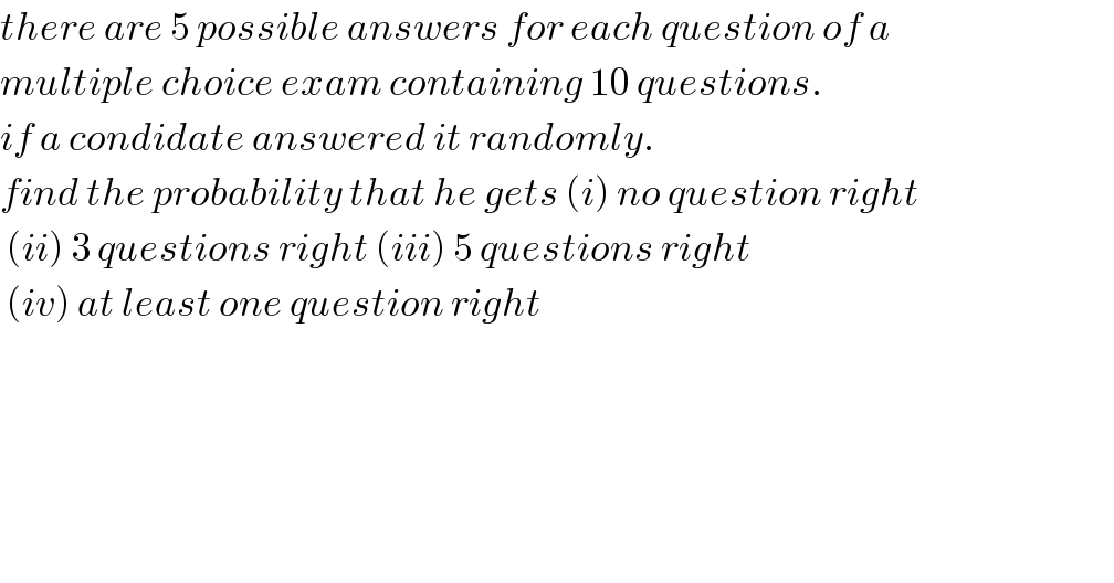 there are 5 possible answers for each question of a   multiple choice exam containing 10 questions.   if a condidate answered it randomly.   find the probability that he gets (i) no question right   (ii) 3 questions right (iii) 5 questions right    (iv) at least one question right           