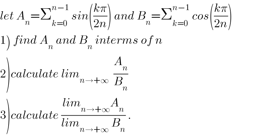 let A_n =Σ_(k=0) ^(n−1)  sin(((kπ)/(2n))) and B_n =Σ_(k=0) ^(n−1)  cos(((kπ)/(2n)))  1) find A_n  and B_n  interms of n  2)calculate lim_(n→+∞)   (A_n /B_n )  3)calculate ((lim_(n→+∞) A_n )/(lim_(n→+∞  ) B_n )) .  