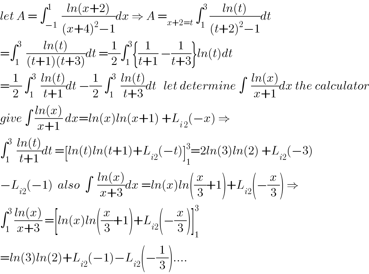 let A = ∫_(−1) ^1  ((ln(x+2))/((x+4)^2 −1))dx ⇒ A =_(x+2=t)  ∫_1 ^3  ((ln(t))/((t+2)^2 −1))dt  =∫_1 ^3   ((ln(t))/((t+1)(t+3)))dt =(1/2)∫_1 ^3 {(1/(t+1)) −(1/(t+3))}ln(t)dt  =(1/2) ∫_1 ^3   ((ln(t))/(t+1))dt −(1/2) ∫_1 ^3   ((ln(t))/(t+3))dt   let determine ∫  ((ln(x))/(x+1))dx the calculator  give ∫ ((ln(x))/(x+1)) dx=ln(x)ln(x+1) +L_(i 2) (−x) ⇒  ∫_1 ^3   ((ln(t))/(t+1))dt =[ln(t)ln(t+1)+L_(i2) (−t)]_1 ^3 =2ln(3)ln(2) +L_(i2) (−3)  −L_(i2) (−1)  also  ∫  ((ln(x))/(x+3))dx =ln(x)ln((x/3)+1)+L_(i2) (−(x/3)) ⇒  ∫_1 ^3  ((ln(x))/(x+3)) =[ln(x)ln((x/3)+1)+L_(i2) (−(x/3))]_1 ^3   =ln(3)ln(2)+L_(i2) (−1)−L_(i2) (−(1/3))....  