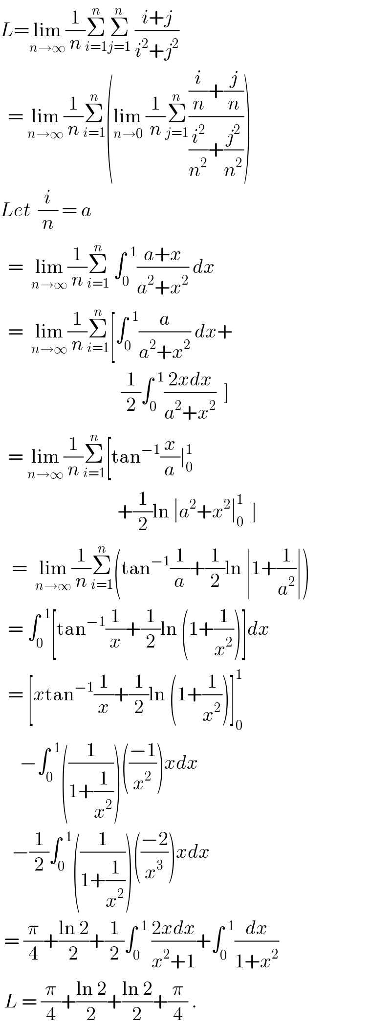 L=lim_(n→∞) (1/n)Σ_(i=1) ^n Σ_(j=1) ^n  ((i+j)/(i^2 +j^2 ))    = lim_(n→∞) (1/n)Σ_(i=1) ^n (lim_(n→0)  (1/n)Σ_(j=1) ^n (((i/n)+(j/n))/((i^2 /n^2 )+(j^2 /n^2 ))))  Let  (i/n) = a    =  lim_(n→∞) (1/n)Σ_(i=1) ^n  ∫_0 ^(  1) ((a+x)/(a^2 +x^2 )) dx    =  lim_(n→∞) (1/n)Σ_(i=1) ^n [∫_0 ^(  1) (a/(a^2 +x^2 )) dx+                                 (1/2)∫_0 ^(  1) ((2xdx)/(a^2 +x^2 ))  ]    = lim_(n→∞) (1/n)Σ_(i=1) ^n [tan^(−1) (x/a)∣_0 ^1                                 +(1/2)ln ∣a^2 +x^2 ∣_0 ^1   ]     =  lim_(n→∞) (1/n)Σ_(i=1) ^n (tan^(−1) (1/a)+(1/2)ln ∣1+(1/a^2 )∣)    = ∫_0 ^(  1) [tan^(−1) (1/x)+(1/2)ln (1+(1/x^2 ))]dx    = [xtan^(−1) (1/x)+(1/2)ln (1+(1/x^2 ))]_0 ^1        −∫_0 ^(  1) ((1/(1+(1/x^2 ))))(((−1)/x^2 ))xdx     −(1/2)∫_0 ^(  1) ((1/(1+(1/x^2 ))))(((−2)/x^3 ))xdx   = (π/4)+((ln 2)/2)+(1/2)∫_0 ^(  1)  ((2xdx)/(x^2 +1))+∫_0 ^(  1) (dx/(1+x^2 ))   L = (π/4)+((ln 2)/2)+((ln 2)/2)+(π/4) .  