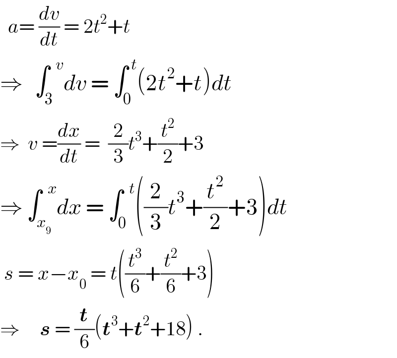   a= (dv/dt) = 2t^2 +t  ⇒   ∫_3 ^(  v) dv = ∫_0 ^( t) (2t^2 +t)dt  ⇒  v =(dx/dt) =  (2/3)t^3 +(t^2 /2)+3  ⇒ ∫_x_9  ^(  x) dx = ∫_0 ^(  t) ((2/3)t^3 +(t^2 /2)+3)dt   s = x−x_0  = t((t^3 /6)+(t^2 /6)+3)  ⇒     s = (t/6)(t^3 +t^2 +18) .  