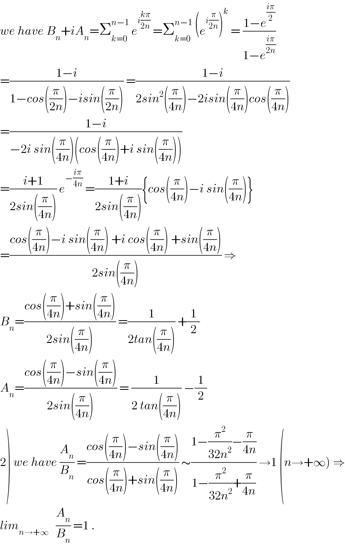we have B_n +iA_n =Σ_(k=0) ^(n−1)  e^(i((kπ)/(2n)))  =Σ_(k=0) ^(n−1)  (e^(i(π/(2n))) )^k  = ((1−e^((iπ)/2) )/(1−e^((iπ)/(2n)) ))  =((1−i)/(1−cos((π/(2n)))−isin((π/(2n))))) =((1−i)/(2sin^2 ((π/(4n)))−2isin((π/(4n)))cos((π/(4n)))))  =((1−i)/(−2i sin((π/(4n)))(cos((π/(4n)))+i sin((π/(4n))))))  =((i+1)/(2sin((π/(4n))))) e^(−((iπ)/(4n)))  =((1+i)/(2sin((π/(4n))))){cos((π/(4n)))−i sin((π/(4n)))}  =((cos((π/(4n)))−i sin((π/(4n))) +i cos((π/(4n))) +sin((π/(4n))))/(2sin((π/(4n))))) ⇒  B_n =((cos((π/(4n)))+sin((π/(4n))))/(2sin((π/(4n))))) =(1/(2tan((π/(4n))))) +(1/2)  A_n =((cos((π/(4n)))−sin((π/(4n))))/(2sin((π/(4n))))) = (1/(2 tan((π/(4n))))) −(1/2)  2) we have (A_n /B_n ) =((cos((π/(4n)))−sin((π/(4n))))/(cos((π/(4n)))+sin((π/(4n))))) ∼((1−(π^2 /(32n^2 ))−(π/(4n)))/(1−(π^2 /(32n^2 ))+(π/(4n)))) →1 (n→+∞) ⇒  lim_(n→+∞)    (A_n /B_n ) =1 .  