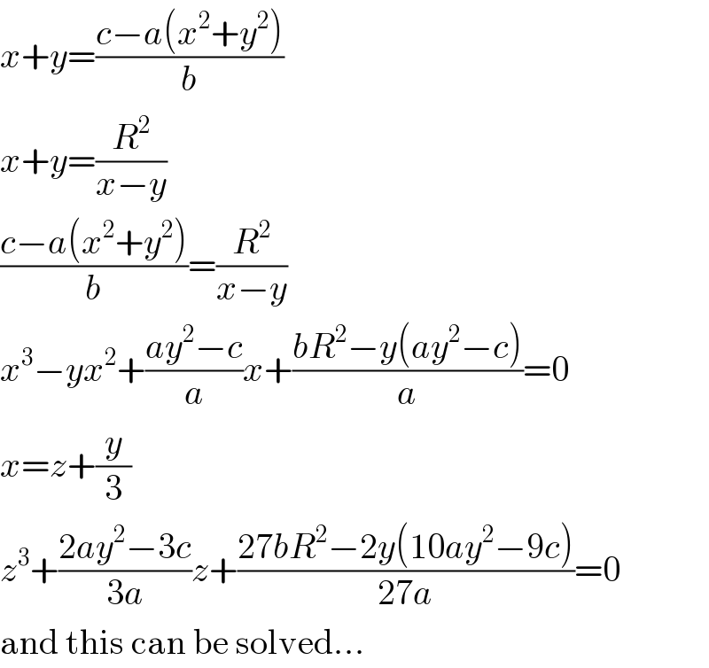 x+y=((c−a(x^2 +y^2 ))/b)  x+y=(R^2 /(x−y))  ((c−a(x^2 +y^2 ))/b)=(R^2 /(x−y))  x^3 −yx^2 +((ay^2 −c)/a)x+((bR^2 −y(ay^2 −c))/a)=0  x=z+(y/3)  z^3 +((2ay^2 −3c)/(3a))z+((27bR^2 −2y(10ay^2 −9c))/(27a))=0  and this can be solved...  