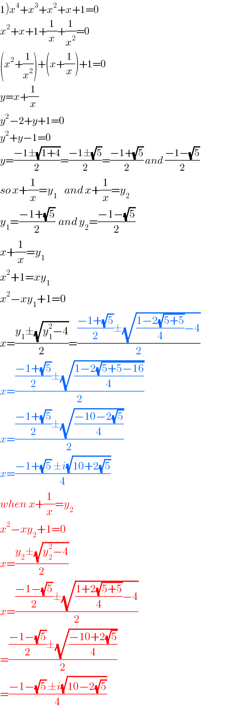 1)x^4 +x^3 +x^2 +x+1=0  x^2 +x+1+(1/x)+(1/x^2 )=0  (x^2 +(1/x^2 ))+(x+(1/x))+1=0  y=x+(1/x)  y^2 −2+y+1=0  y^2 +y−1=0  y=((−1±(√(1+4)))/2)=((−1±(√5))/2)=((−1+(√5))/2) and ((−1−(√5))/2)  so x+(1/x)=y_1     and x+(1/x)=y_2       y_1 =((−1+(√5))/2)  and y_2 =((−1−(√5))/2)  x+(1/x)=y_1   x^2 +1=xy_1   x^2 −xy_1 +1=0  x=((y_1 ±(√(y_1 ^2 −4)))/2)=((((−1+(√5))/2)±(√(((1−2(√(5+5)))/4)−4)))/2)  x=((((−1+(√5))/2)±(√((1−2(√(5+5−16)))/4)))/2)  x=((((−1+(√5))/2)±(√((−10−2(√5))/4)))/2)  x=((−1+(√5) ±i(√(10+2(√5))))/4)  when x+(1/x)=y_2   x^2 −xy_2 +1=0  x=((y_2 ±(√(y_2 ^2 −4)))/2)  x=((((−1−(√5))/2)±(√(((1+2(√(5+5)))/4)−4)))/2)  =((((−1−(√5))/2)±(√((−10+2(√5))/4)))/2)  =((−1−(√5) ±i(√(10−2(√5))))/4)  