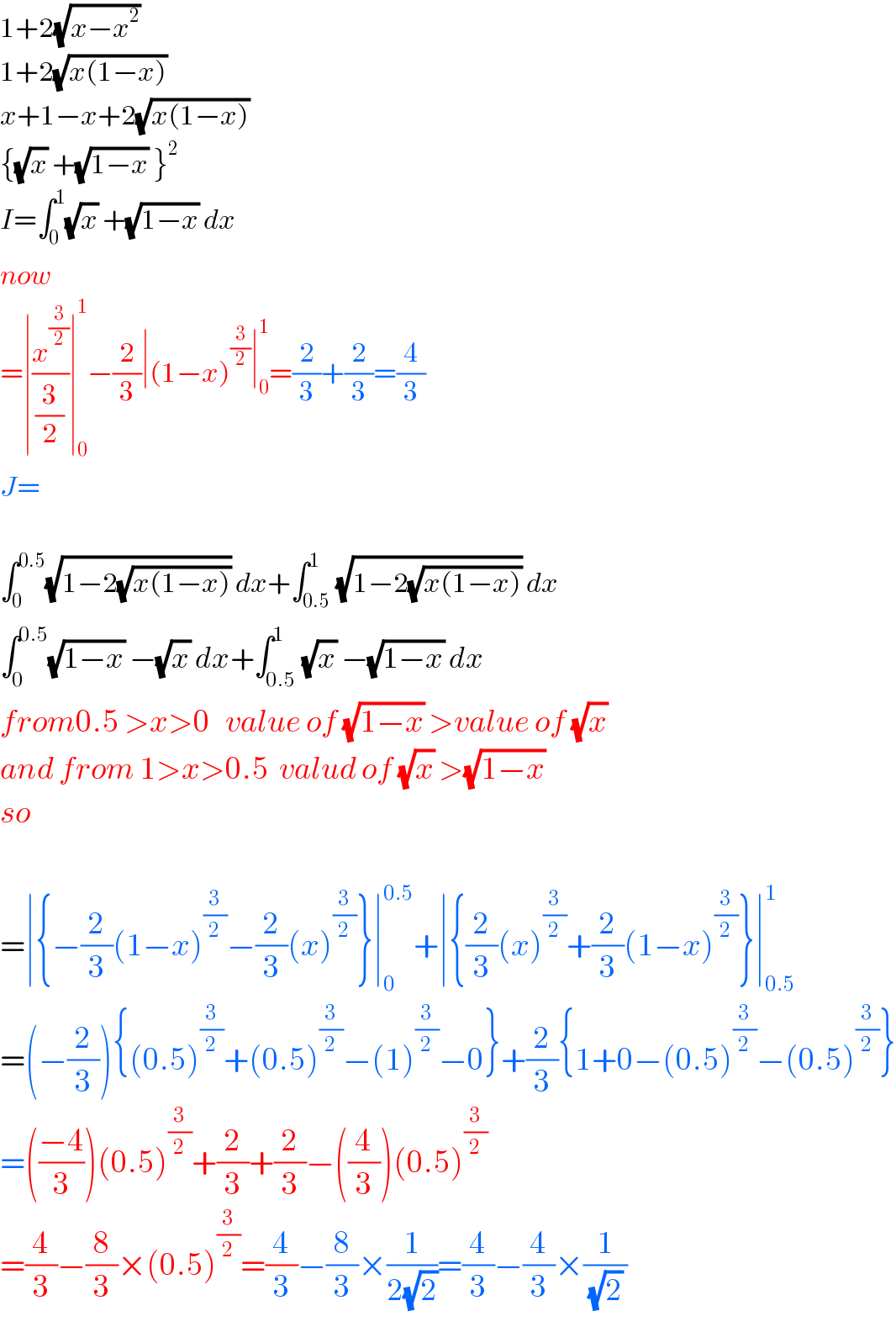 1+2(√(x−x^2 ))   1+2(√(x(1−x)))   x+1−x+2(√(x(1−x)))   {(√x) +(√(1−x)) }^2   I=∫_0 ^1 (√x) +(√(1−x)) dx  now   =∣(x^(3/2) /(3/2))∣_0 ^1 −(2/3)∣(1−x)^(3/2) ∣_0 ^1 =(2/3)+(2/3)=(4/3)  J=    ∫_0 ^(0.5) (√(1−2(√(x(1−x))))) dx+∫_(0.5) ^1 (√(1−2(√(x(1−x))))) dx  ∫_0 ^(0.5) (√(1−x)) −(√x) dx+∫_(0.5) ^1 (√x) −(√(1−x)) dx  from0.5 >x>0   value of (√(1−x)) >value of (√x)   and from 1>x>0.5  valud of (√x) >(√(1−x))   so    =∣{−(2/3)(1−x)^(3/2) −(2/3)(x)^(3/2) }∣_0 ^(0.5) +∣{(2/3)(x)^(3/2) +(2/3)(1−x)^(3/2) }∣_(0.5) ^1   =(−(2/3)){(0.5)^(3/2) +(0.5)^(3/2) −(1)^(3/2) −0}+(2/3){1+0−(0.5)^(3/2) −(0.5)^(3/2) }  =(((−4)/3))(0.5)^(3/2) +(2/3)+(2/3)−((4/3))(0.5)^(3/2)   =(4/3)−(8/3)×(0.5)^(3/2) =(4/3)−(8/3)×(1/(2(√2)))=(4/3)−(4/3)×(1/((√2) ))  