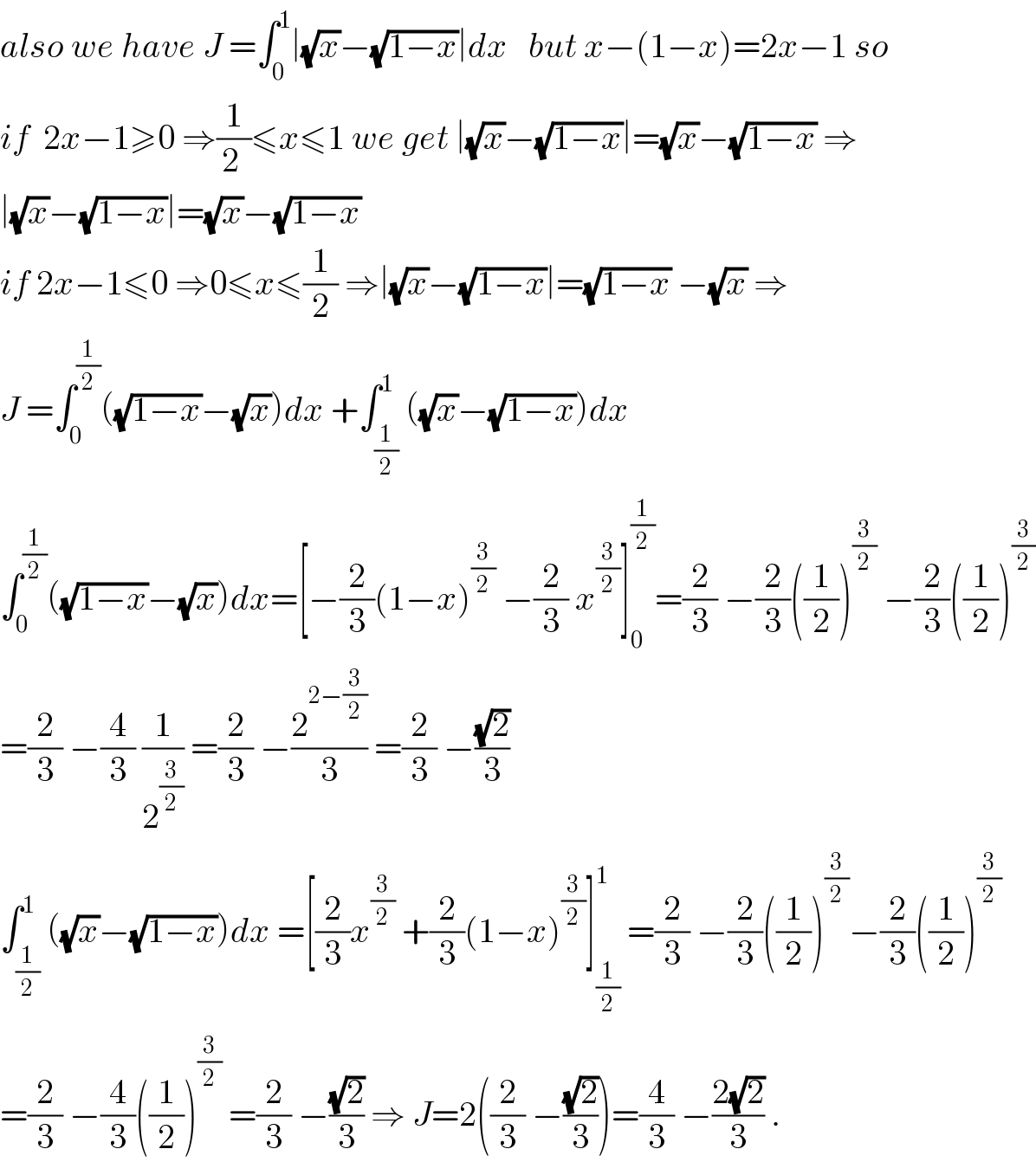 also we have J =∫_0 ^1 ∣(√x)−(√(1−x))∣dx   but x−(1−x)=2x−1 so  if  2x−1≥0 ⇒(1/(2 ))≤x≤1 we get ∣(√x)−(√(1−x))∣=(√x)−(√(1−x)) ⇒  ∣(√x)−(√(1−x))∣=(√x)−(√(1−x))  if 2x−1≤0 ⇒0≤x≤(1/2) ⇒∣(√x)−(√(1−x))∣=(√(1−x)) −(√x) ⇒  J =∫_0 ^(1/2) ((√(1−x))−(√x))dx +∫_(1/2) ^1 ((√x)−(√(1−x)))dx  ∫_0 ^(1/2) ((√(1−x))−(√x))dx=[−(2/3)(1−x)^(3/2)  −(2/3) x^(3/2) ]_0 ^(1/2) =(2/3) −(2/3)((1/2))^(3/2)  −(2/3)((1/2))^(3/2)   =(2/3) −(4/3) (1/2^(3/2) ) =(2/3) −(2^(2−(3/2)) /3) =(2/3) −((√2)/3)  ∫_(1/2) ^1 ((√x)−(√(1−x)))dx =[(2/3)x^(3/2)  +(2/3)(1−x)^(3/2) ]_(1/2) ^1  =(2/3) −(2/3)((1/2))^(3/2) −(2/3)((1/2))^(3/2)   =(2/3) −(4/3)((1/2))^(3/2)  =(2/3) −((√2)/3) ⇒ J=2((2/3) −((√2)/3))=(4/3) −((2(√2))/3) .  