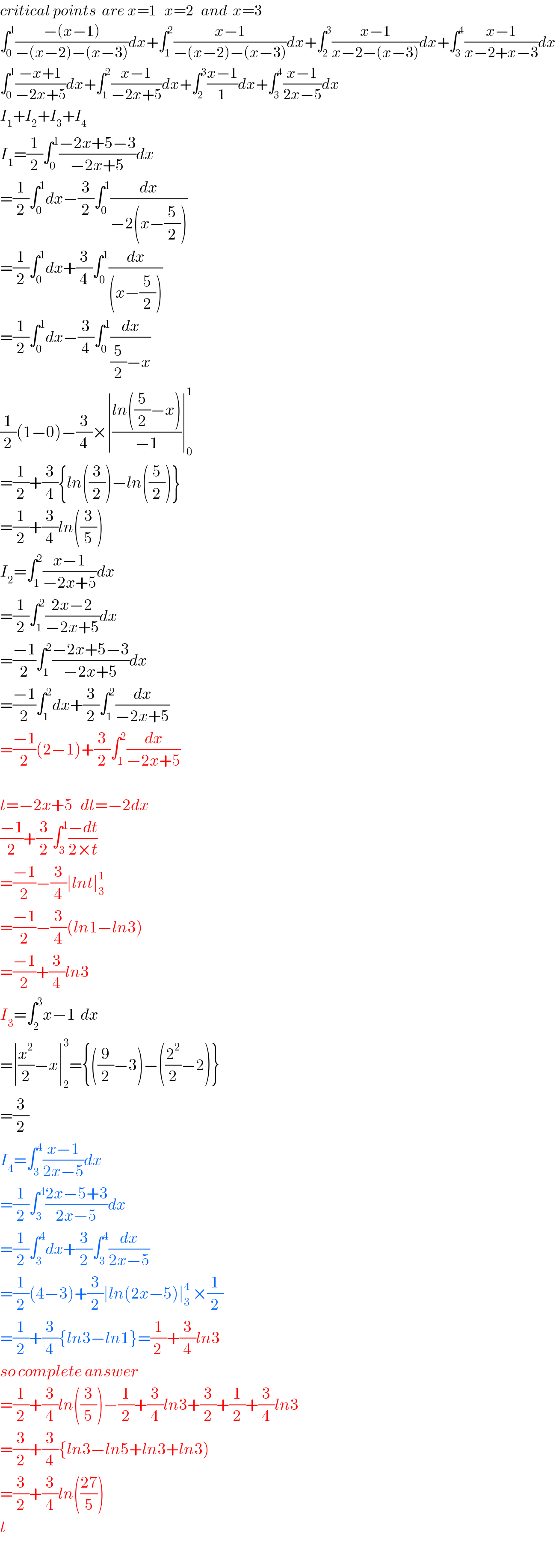 critical points  are x=1   x=2   and  x=3  ∫_0 ^1 ((−(x−1))/(−(x−2)−(x−3)))dx+∫_1 ^2 ((x−1)/(−(x−2)−(x−3)))dx+∫_2 ^3 ((x−1)/(x−2−(x−3)))dx+∫_3 ^4 ((x−1)/(x−2+x−3))dx  ∫_0 ^1 ((−x+1)/(−2x+5))dx+∫_1 ^2 ((x−1)/(−2x+5))dx+∫_2 ^3 ((x−1)/1)dx+∫_3 ^4 ((x−1)/(2x−5))dx  I_1 +I_2 +I_3 +I_4   I_1 =(1/2)∫_0 ^1 ((−2x+5−3)/(−2x+5))dx  =(1/2)∫_0 ^1 dx−(3/2)∫_0 ^1 (dx/(−2(x−(5/2))))  =(1/2)∫_0 ^1 dx+(3/4)∫_0 ^1 (dx/((x−(5/2))))  =(1/2)∫_0 ^1 dx−(3/4)∫_0 ^1 (dx/((5/2)−x))  (1/2)(1−0)−(3/4)×∣((ln((5/2)−x))/(−1))∣_0 ^1   =(1/2)+(3/4){ln((3/2))−ln((5/2))}  =(1/2)+(3/4)ln((3/5))  I_2 =∫_1 ^2 ((x−1)/(−2x+5))dx  =(1/2)∫_1 ^2 ((2x−2)/(−2x+5))dx  =((−1)/2)∫_1 ^2 ((−2x+5−3)/(−2x+5))dx  =((−1)/2)∫_1 ^2 dx+(3/2)∫_1 ^2 (dx/(−2x+5))  =((−1)/2)(2−1)+(3/2)∫_1 ^2 (dx/(−2x+5))    t=−2x+5   dt=−2dx  ((−1)/2)+(3/2)∫_3 ^1 ((−dt)/(2×t))  =((−1)/2)−(3/4)∣lnt∣_3 ^1   =((−1)/2)−(3/4)(ln1−ln3)  =((−1)/2)+(3/4)ln3  I_3 =∫_2 ^3 x−1  dx  =∣(x^2 /2)−x∣_2 ^3 ={((9/2)−3)−((2^2 /2)−2)}  =(3/2)  I_4 =∫_3 ^4 ((x−1)/(2x−5))dx  =(1/2)∫_3 ^4 ((2x−5+3)/(2x−5))dx  =(1/2)∫_3 ^4 dx+(3/2)∫_3 ^4 (dx/(2x−5))  =(1/2)(4−3)+(3/2)∣ln(2x−5)∣_3 ^4  ×(1/2)  =(1/2)+(3/4){ln3−ln1}=(1/(2 ))+(3/4)ln3  so complete answer  =(1/2)+(3/4)ln((3/5))−(1/2)+(3/4)ln3+(3/2)+(1/2)+(3/4)ln3  =(3/2)+(3/4){ln3−ln5+ln3+ln3)  =(3/2)+(3/4)ln(((27)/5))  t  
