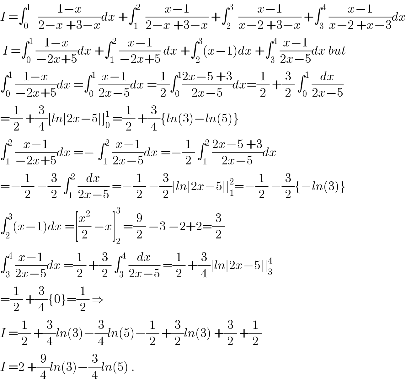 I =∫_0 ^1    ((1−x)/(2−x +3−x))dx +∫_1 ^2   ((x−1)/(2−x +3−x)) +∫_2 ^3   ((x−1)/(x−2 +3−x)) +∫_3 ^4  ((x−1)/(x−2 +x−3))dx   I =∫_0 ^1  ((1−x)/(−2x+5))dx +∫_1 ^2  ((x−1)/(−2x+5)) dx +∫_2 ^3 (x−1)dx +∫_3 ^4  ((x−1)/(2x−5))dx but  ∫_0 ^1  ((1−x)/(−2x+5))dx =∫_0 ^1  ((x−1)/(2x−5))dx =(1/2)∫_0 ^1 ((2x−5 +3)/(2x−5))dx=(1/2) +(3/2) ∫_0 ^1  (dx/(2x−5))  =(1/2) +(3/4)[ln∣2x−5∣]_0 ^1  =(1/2) +(3/4){ln(3)−ln(5)}  ∫_1 ^2  ((x−1)/(−2x+5))dx =− ∫_1 ^2  ((x−1)/(2x−5))dx =−(1/2) ∫_1 ^2  ((2x−5 +3)/(2x−5))dx  =−(1/2) −(3/2) ∫_1 ^2  (dx/(2x−5)) =−(1/2) −(3/2)[ln∣2x−5∣]_1 ^2 =−(1/2) −(3/2){−ln(3)}  ∫_2 ^3 (x−1)dx =[(x^2 /2) −x]_2 ^3  =(9/2) −3 −2+2=(3/2)  ∫_3 ^4  ((x−1)/(2x−5))dx =(1/2) +(3/2) ∫_3 ^4  (dx/(2x−5)) =(1/2) +(3/4)[ln∣2x−5∣]_3 ^4   =(1/2) +(3/4){0}=(1/2) ⇒  I =(1/2) +(3/4)ln(3)−(3/4)ln(5)−(1/2) +(3/2)ln(3) +(3/2) +(1/2)  I =2 +(9/4)ln(3)−(3/4)ln(5) .  