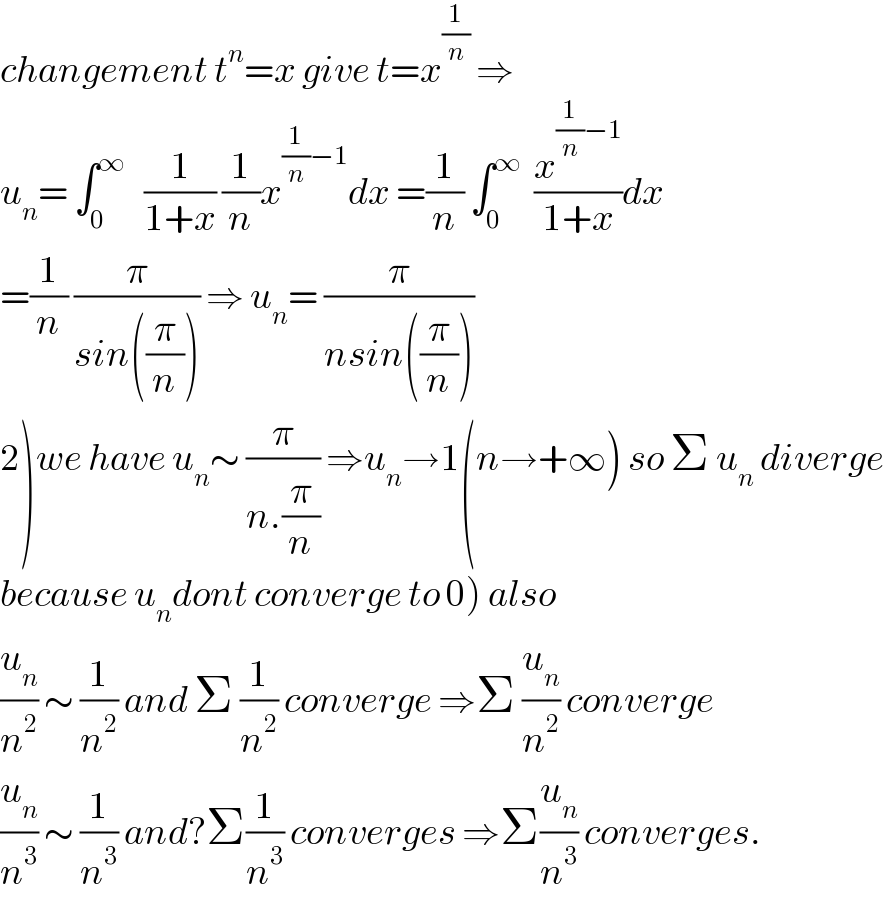 changement t^n =x give t=x^(1/n)  ⇒  u_n = ∫_0 ^∞    (1/(1+x)) (1/n)x^((1/n)−1) dx =(1/n) ∫_0 ^∞   (x^((1/n)−1) /(1+x))dx  =(1/n) (π/(sin((π/n)))) ⇒ u_n = (π/(nsin((π/n))))  2)we have u_n ∼ (π/(n.(π/n))) ⇒u_n →1(n→+∞) so Σ u_n  diverge  because u_n dont converge to 0) also  (u_n /n^2 ) ∼ (1/n^2 ) and Σ (1/n^2 ) converge ⇒Σ (u_n /n^2 ) converge  (u_n /n^3 ) ∼ (1/n^3 ) and?Σ(1/n^3 ) converges ⇒Σ(u_n /n^3 ) converges.  