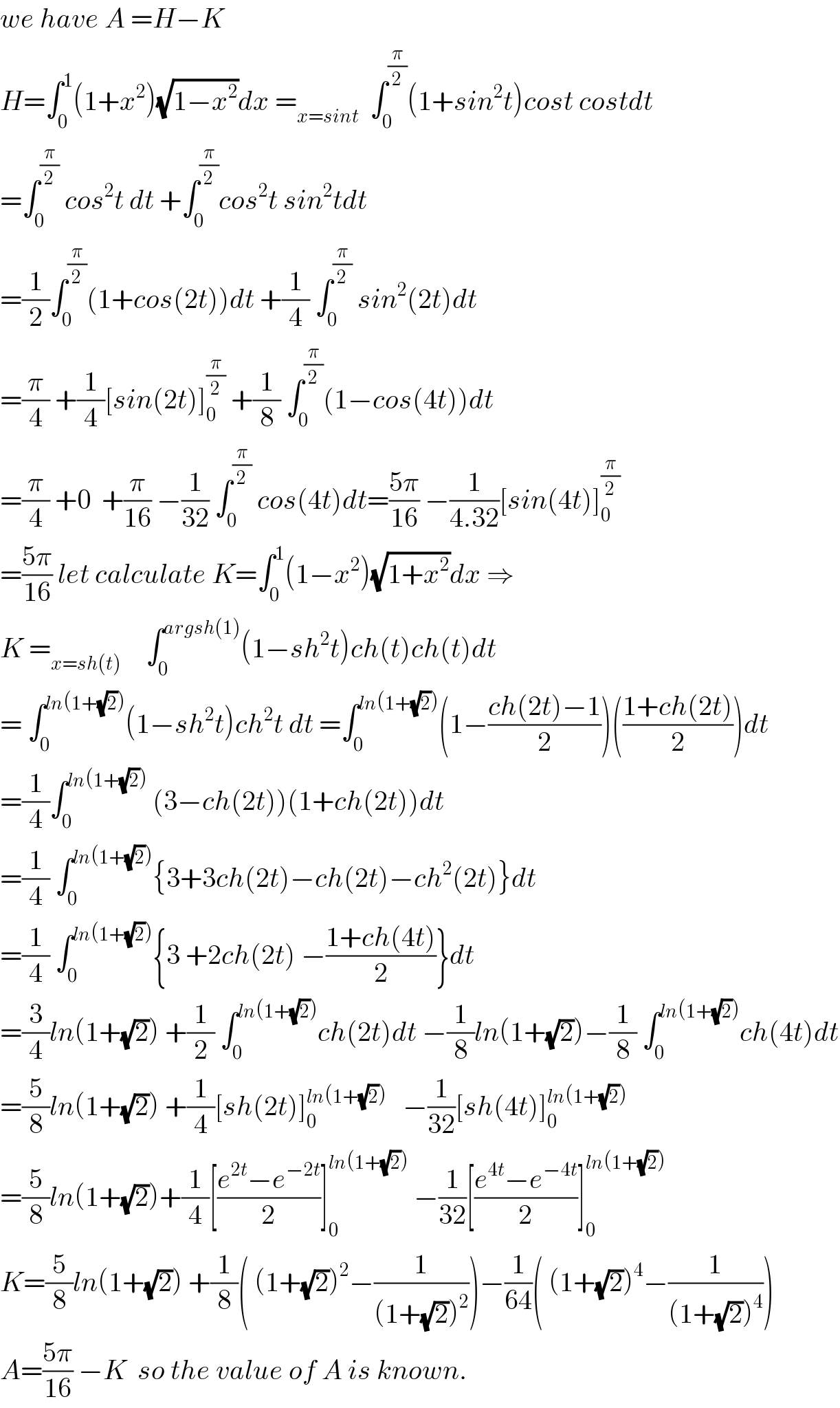 we have A =H−K   H=∫_0 ^1 (1+x^2 )(√(1−x^2 ))dx =_(x=sint)   ∫_0 ^(π/2) (1+sin^2 t)cost costdt  =∫_0 ^(π/2)  cos^2 t dt +∫_0 ^(π/2) cos^2 t sin^2 tdt   =(1/2)∫_0 ^(π/2) (1+cos(2t))dt +(1/4) ∫_0 ^(π/2)  sin^2 (2t)dt  =(π/4) +(1/4)[sin(2t)]_0 ^(π/2)  +(1/8) ∫_0 ^(π/2) (1−cos(4t))dt  =(π/4) +0  +(π/(16)) −(1/(32)) ∫_0 ^(π/2)  cos(4t)dt=((5π)/(16)) −(1/(4.32))[sin(4t)]_0 ^(π/2)   =((5π)/(16)) let calculate K=∫_0 ^1 (1−x^2 )(√(1+x^2 ))dx ⇒  K =_(x=sh(t) )     ∫_0 ^(argsh(1)) (1−sh^2 t)ch(t)ch(t)dt  = ∫_0 ^(ln(1+(√2))) (1−sh^2 t)ch^2 t dt =∫_0 ^(ln(1+(√2))) (1−((ch(2t)−1)/2))(((1+ch(2t))/2))dt  =(1/4)∫_0 ^(ln(1+(√2)))  (3−ch(2t))(1+ch(2t))dt  =(1/4) ∫_0 ^(ln(1+(√2))) {3+3ch(2t)−ch(2t)−ch^2 (2t)}dt  =(1/4) ∫_0 ^(ln(1+(√2))) {3 +2ch(2t) −((1+ch(4t))/2)}dt  =(3/4)ln(1+(√2)) +(1/2) ∫_0 ^(ln(1+(√2))) ch(2t)dt −(1/8)ln(1+(√2))−(1/8) ∫_0 ^(ln(1+(√2))) ch(4t)dt  =(5/8)ln(1+(√2)) +(1/4)[sh(2t)]_0 ^(ln(1+(√2)))    −(1/(32))[sh(4t)]_0 ^(ln(1+(√2)))   =(5/8)ln(1+(√2))+(1/4)[((e^(2t) −e^(−2t) )/2)]_0 ^(ln(1+(√2)))  −(1/(32))[((e^(4t) −e^(−4t) )/2)]_0 ^(ln(1+(√2)))   K=(5/8)ln(1+(√2)) +(1/8)( (1+(√2))^2 −(1/((1+(√2))^2 )))−(1/(64))( (1+(√2))^4 −(1/((1+(√2))^4 )))  A=((5π)/(16)) −K  so the value of A is known.  