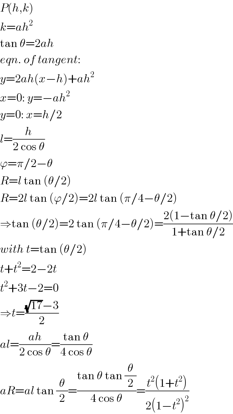 P(h,k)  k=ah^2   tan θ=2ah  eqn. of tangent:  y=2ah(x−h)+ah^2   x=0: y=−ah^2   y=0: x=h/2  l=(h/(2 cos θ))  ϕ=π/2−θ  R=l tan (θ/2)  R=2l tan (ϕ/2)=2l tan (π/4−θ/2)  ⇒tan (θ/2)=2 tan (π/4−θ/2)=((2(1−tan θ/2))/(1+tan θ/2))  with t=tan (θ/2)  t+t^2 =2−2t  t^2 +3t−2=0  ⇒t=(((√(17))−3)/2)  al=((ah)/(2 cos θ))=((tan θ)/(4 cos θ))  aR=al tan (θ/2)=((tan θ tan (θ/2))/(4 cos θ))=((t^2 (1+t^2 ))/(2(1−t^2 )^2 ))  