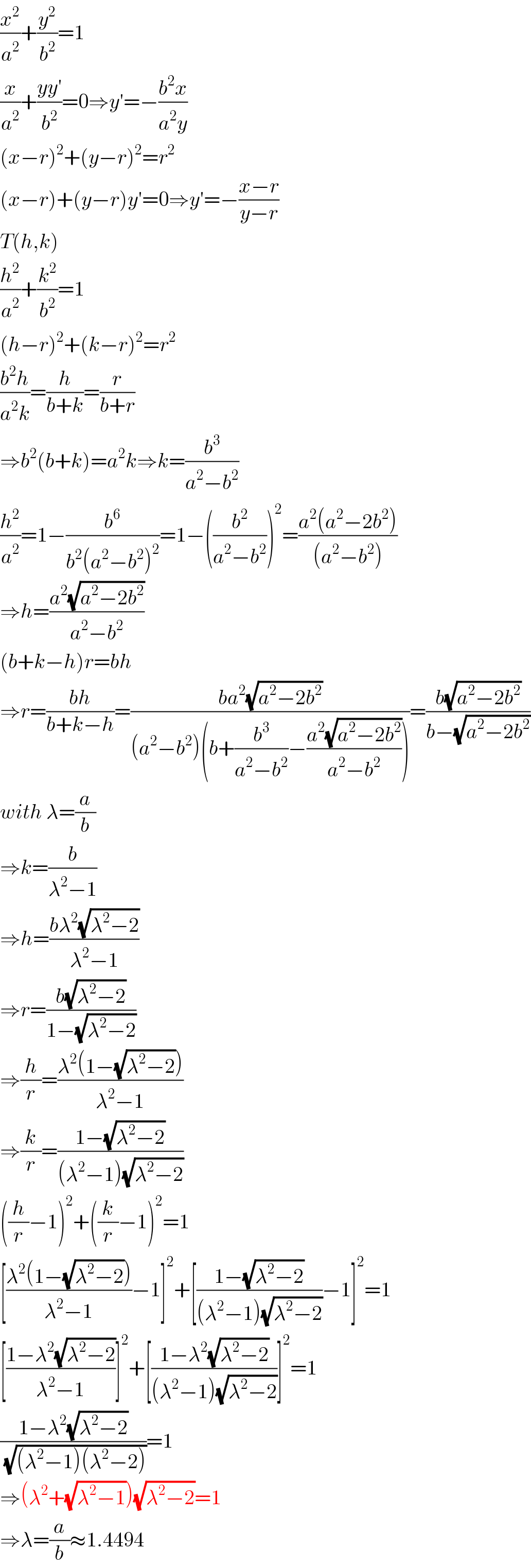(x^2 /a^2 )+(y^2 /b^2 )=1  (x/a^2 )+((yy′)/b^2 )=0⇒y′=−((b^2 x)/(a^2 y))  (x−r)^2 +(y−r)^2 =r^2   (x−r)+(y−r)y′=0⇒y′=−((x−r)/(y−r))  T(h,k)  (h^2 /a^2 )+(k^2 /b^2 )=1  (h−r)^2 +(k−r)^2 =r^2   ((b^2 h)/(a^2 k))=(h/(b+k))=(r/(b+r))  ⇒b^2 (b+k)=a^2 k⇒k=(b^3 /(a^2 −b^2 ))  (h^2 /a^2 )=1−(b^6 /(b^2 (a^2 −b^2 )^2 ))=1−((b^2 /(a^2 −b^2 )))^2 =((a^2 (a^2 −2b^2 ))/((a^2 −b^2 )))  ⇒h=((a^2 (√(a^2 −2b^2 )))/(a^2 −b^2 ))  (b+k−h)r=bh  ⇒r=((bh)/(b+k−h))=((ba^2 (√(a^2 −2b^2 )))/((a^2 −b^2 )(b+(b^3 /(a^2 −b^2 ))−((a^2 (√(a^2 −2b^2 )))/(a^2 −b^2 )))))=((b(√(a^2 −2b^2 )))/(b−(√(a^2 −2b^2 ))))  with λ=(a/b)  ⇒k=(b/(λ^2 −1))  ⇒h=((bλ^2 (√(λ^2 −2)))/(λ^2 −1))  ⇒r=((b(√(λ^2 −2)))/(1−(√(λ^2 −2))))  ⇒(h/r)=((λ^2 (1−(√(λ^2 −2))))/(λ^2 −1))  ⇒(k/r)=((1−(√(λ^2 −2)))/((λ^2 −1)(√(λ^2 −2))))  ((h/r)−1)^2 +((k/r)−1)^2 =1  [((λ^2 (1−(√(λ^2 −2))))/(λ^2 −1))−1]^2 +[((1−(√(λ^2 −2)))/((λ^2 −1)(√(λ^2 −2))))−1]^2 =1  [((1−λ^2 (√(λ^2 −2)))/(λ^2 −1))]^2 +[((1−λ^2 (√(λ^2 −2)))/((λ^2 −1)(√(λ^2 −2))))]^2 =1  ((1−λ^2 (√(λ^2 −2)))/(√((λ^2 −1)(λ^2 −2))))=1  ⇒(λ^2 +(√(λ^2 −1)))(√(λ^2 −2))=1  ⇒λ=(a/b)≈1.4494  