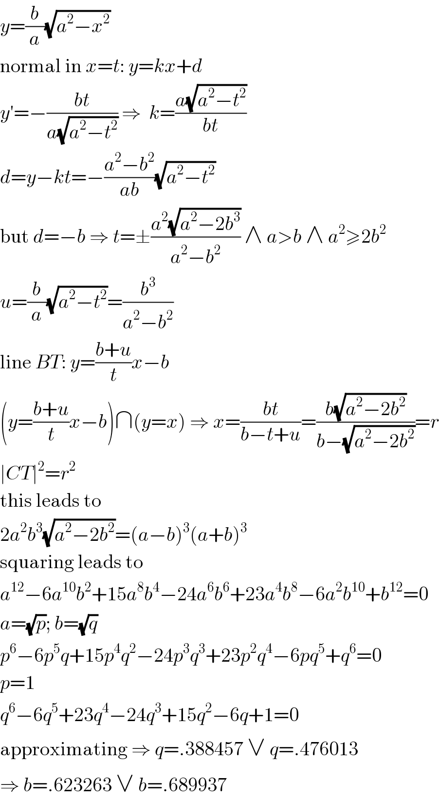 y=(b/a)(√(a^2 −x^2 ))  normal in x=t: y=kx+d  y′=−((bt)/(a(√(a^2 −t^2 )))) ⇒  k=((a(√(a^2 −t^2 )))/(bt))  d=y−kt=−((a^2 −b^2 )/(ab))(√(a^2 −t^2 ))  but d=−b ⇒ t=±((a^2 (√(a^2 −2b^3 )))/(a^2 −b^2 )) ∧ a>b ∧ a^2 ≥2b^2   u=(b/a)(√(a^2 −t^2 ))=(b^3 /(a^2 −b^2 ))  line BT: y=((b+u)/t)x−b  (y=((b+u)/t)x−b)∩(y=x) ⇒ x=((bt)/(b−t+u))=((b(√(a^2 −2b^2 )))/(b−(√(a^2 −2b^2 ))))=r  ∣CT∣^2 =r^2   this leads to  2a^2 b^3 (√(a^2 −2b^2 ))=(a−b)^3 (a+b)^3   squaring leads to  a^(12) −6a^(10) b^2 +15a^8 b^4 −24a^6 b^6 +23a^4 b^8 −6a^2 b^(10) +b^(12) =0  a=(√p); b=(√q)  p^6 −6p^5 q+15p^4 q^2 −24p^3 q^3 +23p^2 q^4 −6pq^5 +q^6 =0  p=1  q^6 −6q^5 +23q^4 −24q^3 +15q^2 −6q+1=0  approximating ⇒ q=.388457 ∨ q=.476013  ⇒ b=.623263 ∨ b=.689937  