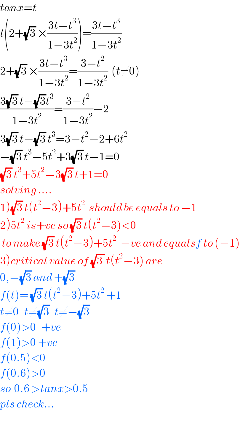 tanx=t  t(2+(√3) ×((3t−t^3 )/(1−3t^2 )))=((3t−t^3 )/(1−3t^2 ))  2+(√3) ×((3t−t^3 )/(1−3t^2 ))=((3−t^2 )/(1−3t^2 ))  (t≠0)  ((3(√3) t−(√3)t^3 )/(1−3t^2 ))=((3−t^2 )/(1−3t^2 ))−2  3(√3) t−(√3) t^3 =3−t^2 −2+6t^2   −(√3) t^3 −5t^2 +3(√3) t−1=0  (√3) t^3 +5t^2 −3(√3) t+1=0  solving ....  1)(√3) t(t^2 −3)+5t^2   should be equals to −1  2)5t^2  is+ve so (√3) t(t^2 −3)<0   to make (√3) t(t^2 −3)+5t^2   −ve and equalsf to (−1)  3)critical value of (√(3 )) t(t^2 −3) are  0,−(√3) and +(√3)   f(t)= (√3) t(t^2 −3)+5t^2  +1  t≠0   t≠(√3)   t≠−(√3)   f(0)>0   +ve  f(1)>0 +ve  f(0.5)<0  f(0.6)>0  so  0.6 >tanx>0.5  pls check...    