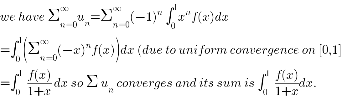we have Σ_(n=0) ^∞ u_n =Σ_(n=0) ^∞ (−1)^n  ∫_0 ^1 x^n f(x)dx  =∫_0 ^1 (Σ_(n=0) ^∞ (−x)^n f(x))dx (due to uniform convergence on [0,1]  =∫_0 ^1   ((f(x))/(1+x)) dx so Σ u_n  converges and its sum is ∫_0 ^1   ((f(x))/(1+x))dx.  