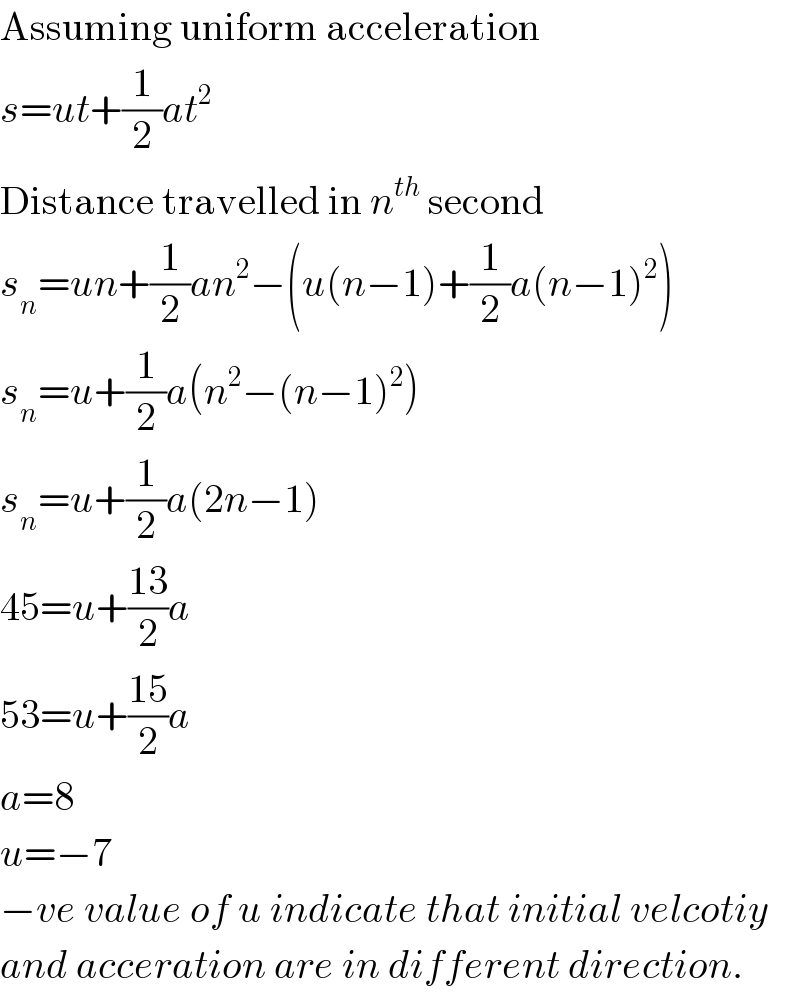 Assuming uniform acceleration  s=ut+(1/2)at^2   Distance travelled in n^(th)  second  s_n =un+(1/2)an^2 −(u(n−1)+(1/2)a(n−1)^2 )  s_n =u+(1/2)a(n^2 −(n−1)^2 )  s_n =u+(1/2)a(2n−1)  45=u+((13)/2)a  53=u+((15)/2)a  a=8  u=−7  −ve value of u indicate that initial velcotiy  and acceration are in different direction.  