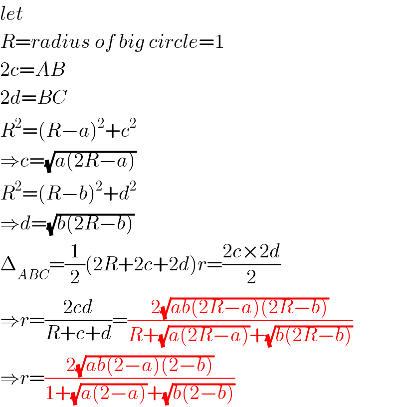 let  R=radius of big circle=1  2c=AB  2d=BC  R^2 =(R−a)^2 +c^2   ⇒c=(√(a(2R−a)))  R^2 =(R−b)^2 +d^2   ⇒d=(√(b(2R−b)))  Δ_(ABC) =(1/2)(2R+2c+2d)r=((2c×2d)/2)  ⇒r=((2cd)/(R+c+d))=((2(√(ab(2R−a)(2R−b))))/(R+(√(a(2R−a)))+(√(b(2R−b)))))  ⇒r=((2(√(ab(2−a)(2−b))))/(1+(√(a(2−a)))+(√(b(2−b)))))  