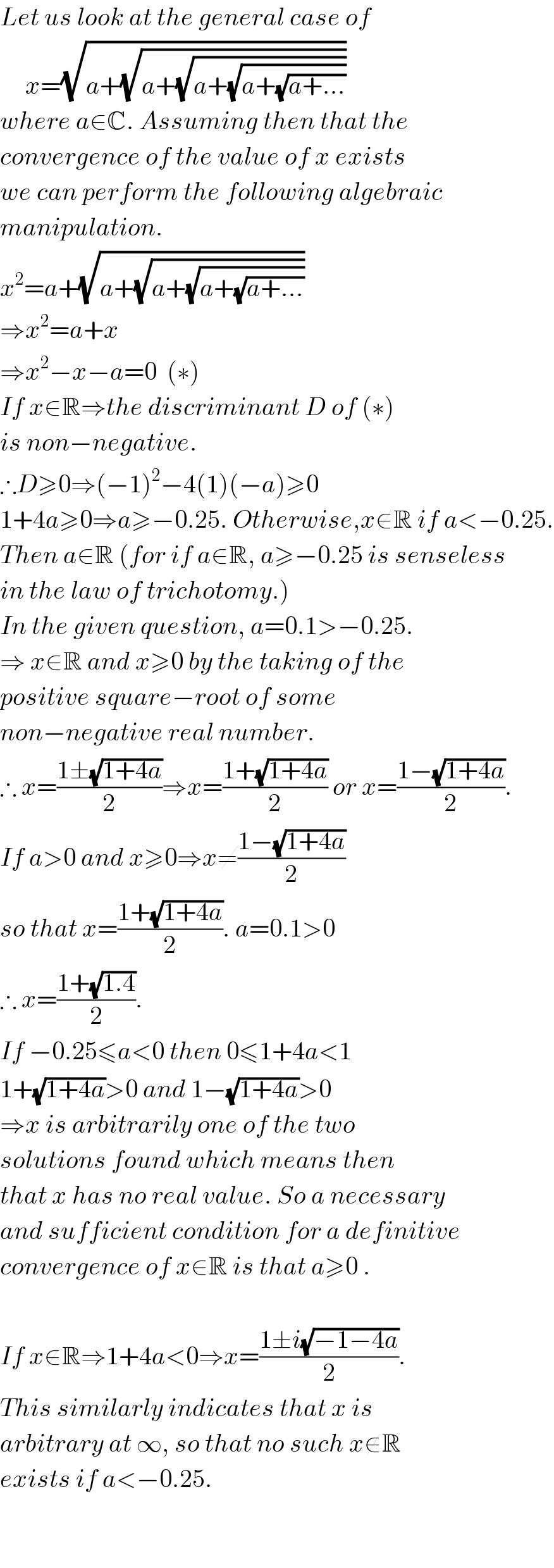 Let us look at the general case of       x=(√(a+(√(a+(√(a+(√(a+(√(a+...))))))))))  where a∈C. Assuming then that the  convergence of the value of x exists  we can perform the following algebraic  manipulation.  x^2 =a+(√(a+(√(a+(√(a+(√(a+...))))))))  ⇒x^2 =a+x  ⇒x^2 −x−a=0  (∗)  If x∈R⇒the discriminant D of (∗)  is non−negative.  ∴D≥0⇒(−1)^2 −4(1)(−a)≥0  1+4a≥0⇒a≥−0.25. Otherwise,x∉R if a<−0.25.  Then a∈R (for if a∉R, a≥−0.25 is senseless  in the law of trichotomy.)  In the given question, a=0.1>−0.25.  ⇒ x∈R and x≥0 by the taking of the  positive square−root of some   non−negative real number.  ∴ x=((1±(√(1+4a)))/2)⇒x=((1+(√(1+4a)))/2) or x=((1−(√(1+4a)))/2).  If a>0 and x≥0⇒x≠((1−(√(1+4a)))/2)  so that x=((1+(√(1+4a)))/2). a=0.1>0  ∴ x=((1+(√(1.4)))/2).  If −0.25≤a<0 then 0≤1+4a<1  1+(√(1+4a))>0 and 1−(√(1+4a))>0  ⇒x is arbitrarily one of the two  solutions found which means then  that x has no real value. So a necessary  and sufficient condition for a definitive  convergence of x∈R is that a≥0 .    If x∉R⇒1+4a<0⇒x=((1±i(√(−1−4a)))/2).  This similarly indicates that x is  arbitrary at ∞, so that no such x∉R  exists if a<−0.25.      
