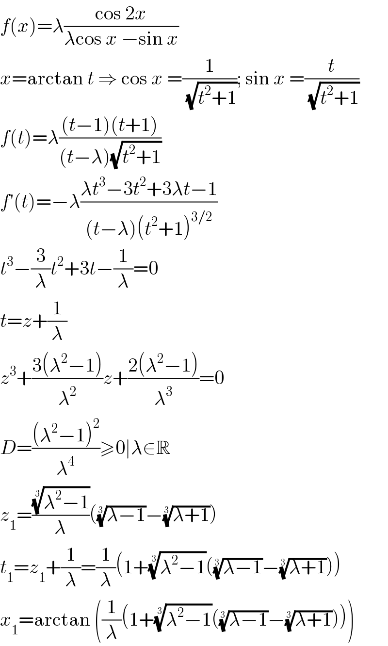 f(x)=λ((cos 2x)/(λcos x −sin x))  x=arctan t ⇒ cos x =(1/(√(t^2 +1))); sin x =(t/(√(t^2 +1)))  f(t)=λ(((t−1)(t+1))/((t−λ)(√(t^2 +1))))  f′(t)=−λ((λt^3 −3t^2 +3λt−1)/((t−λ)(t^2 +1)^(3/2) ))  t^3 −(3/λ)t^2 +3t−(1/λ)=0  t=z+(1/λ)  z^3 +((3(λ^2 −1))/λ^2 )z+((2(λ^2 −1))/λ^3 )=0  D=(((λ^2 −1)^2 )/λ^4 )≥0∣λ∈R  z_1 =(((λ^2 −1))^(1/3) /λ)(((λ−1))^(1/3) −((λ+1))^(1/3) )  t_1 =z_1 +(1/λ)=(1/λ)(1+((λ^2 −1))^(1/3) (((λ−1))^(1/3) −((λ+1))^(1/3) ))  x_1 =arctan ((1/λ)(1+((λ^2 −1))^(1/3) (((λ−1))^(1/3) −((λ+1))^(1/3) )))  