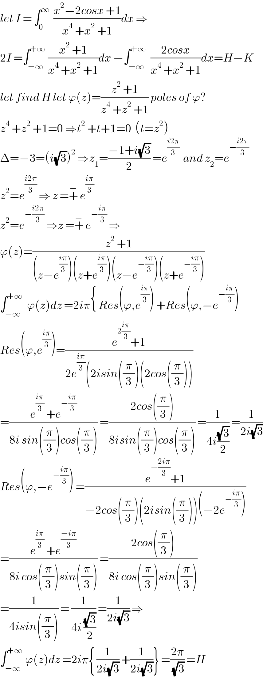 let I = ∫_0 ^∞   ((x^2 −2cosx +1)/(x^4  +x^2  +1))dx ⇒  2I =∫_(−∞) ^(+∞)  ((x^2  +1)/(x^4  +x^2  +1))dx −∫_(−∞) ^(+∞)   ((2cosx)/(x^4  +x^2  +1))dx=H−K  let find H let ϕ(z)=((z^2  +1)/(z^4  +z^2  +1)) poles of ϕ?  z^4  +z^2  +1=0 ⇒t^2  +t+1=0  (t=z^2 )  Δ=−3=(i(√3))^2  ⇒z_1 =((−1+i(√3))/2) =e^((i2π)/3)   and z_2 =e^(−((i2π)/3))   z^2 =e^((i2π)/3)  ⇒ z =+^−  e^((iπ)/3)   z^2 =e^(−((i2π)/3))  ⇒z =+^−  e^(−((iπ)/3))  ⇒  ϕ(z)=((z^2  +1)/((z−e^((iπ)/3) )(z+e^((iπ)/3) )(z−e^(−((iπ)/3)) )(z+e^(−((iπ)/3)) )))  ∫_(−∞) ^(+∞)   ϕ(z)dz =2iπ{ Res(ϕ,e^((iπ)/3) ) +Res(ϕ,−e^(−((iπ)/3)) )  Res(ϕ,e^((iπ)/3) )=((e^(2((iπ)/3)) +1)/(2e^((iπ)/3) (2isin((π/3))(2cos((π/3)))))  =((e^((iπ)/3)  +e^(−((iπ)/3)) )/(8i sin((π/3))cos((π/3)))) =((2cos((π/3)))/(8isin((π/3))cos((π/3)))) =(1/(4i((√3)/2))) =(1/(2i(√3)))  Res(ϕ,−e^(−((iπ)/3)) ) =((e^(−((2iπ)/3)) +1)/(−2cos((π/3))(2isin((π/3)))(−2e^(−((iπ)/3)) )))  =((e^((iπ)/3)  +e^((−iπ)/3) )/(8i cos((π/3))sin((π/3)))) =((2cos((π/3)))/(8i cos((π/3))sin((π/3))))  =(1/(4isin((π/3)))) = (1/(4i ((√3)/2))) =(1/(2i(√3))) ⇒  ∫_(−∞) ^(+∞)  ϕ(z)dz =2iπ{ (1/(2i(√3))) +(1/(2i(√3)))} =((2π)/(√3)) =H  