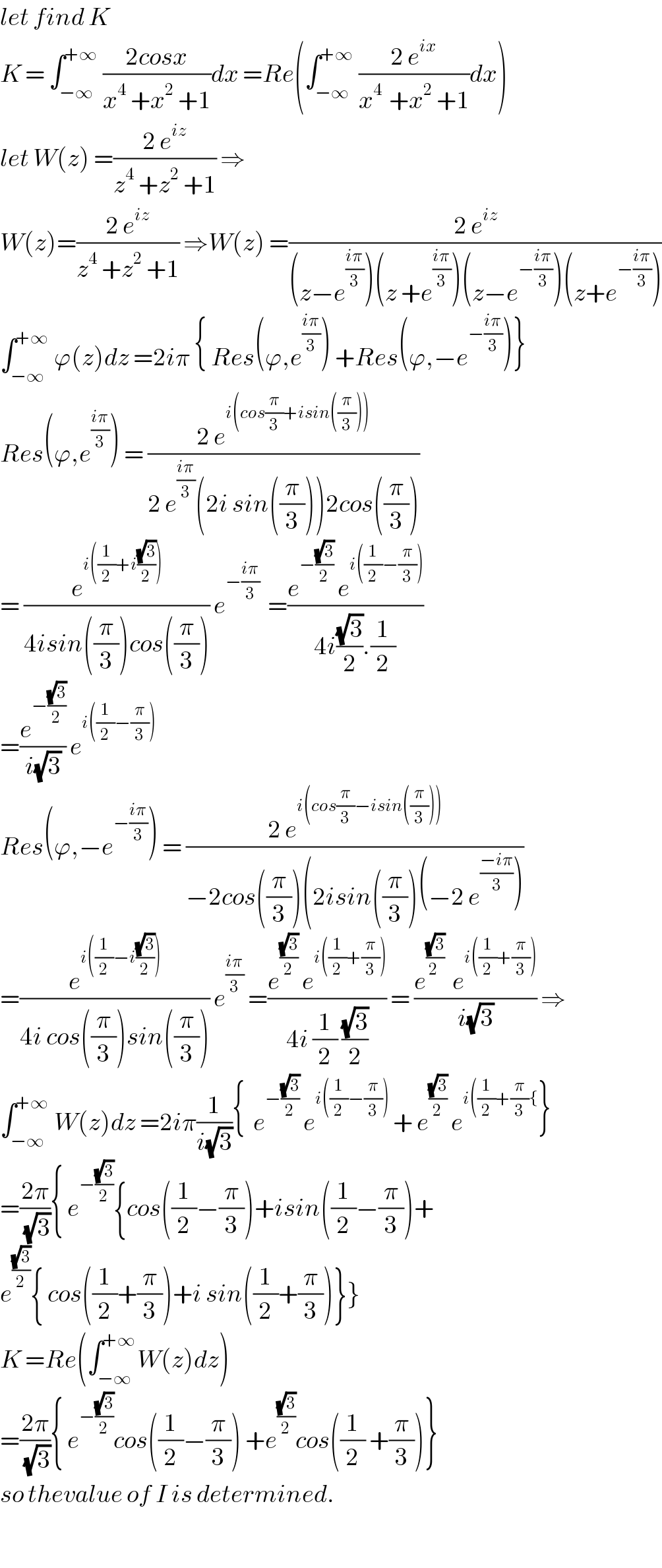 let find K  K = ∫_(−∞) ^(+∞)  ((2cosx)/(x^4  +x^2  +1))dx =Re(∫_(−∞) ^(+∞)  ((2 e^(ix) )/(x^(4 )  +x^2  +1))dx)  let W(z) =((2 e^(iz) )/(z^4  +z^2  +1)) ⇒  W(z)=((2 e^(iz) )/(z^4  +z^2  +1)) ⇒W(z) =((2 e^(iz) )/((z−e^((iπ)/3) )(z +e^((iπ)/3) )(z−e^(−((iπ)/3)) )(z+e^(−((iπ)/3)) )))  ∫_(−∞) ^(+∞)  ϕ(z)dz =2iπ { Res(ϕ,e^((iπ)/3) ) +Res(ϕ,−e^(−((iπ)/3)) )}  Res(ϕ,e^((iπ)/3) ) = ((2 e^(i(cos(π/3)+isin((π/3)))) )/(2 e^((iπ)/3) (2i sin((π/3)))2cos((π/3))))  = (e^(i((1/2)+i((√3)/2))) /(4isin((π/3))cos((π/3)))) e^(−((iπ)/3))   =((e^(−((√3)/2))  e^(i((1/2)−(π/3))) )/(4i((√3)/2).(1/2)))  =(e^(−((√3)/2)) /(i(√3))) e^(i((1/2)−(π/3)))   Res(ϕ,−e^(−((iπ)/3)) ) = ((2 e^(i(cos(π/3)−isin((π/3)))) )/(−2cos((π/3))(2isin((π/3))(−2 e^((−iπ)/3) )))  =(e^(i((1/2)−i((√3)/2))) /(4i cos((π/3))sin((π/3)))) e^((iπ)/3)  =((e^((√3)/2)  e^(i((1/2)+(π/3))) )/(4i (1/2) ((√3)/2))) = ((e^((√3)/(2 ))   e^(i((1/2)+(π/3))) )/(i(√3))) ⇒  ∫_(−∞) ^(+∞)  W(z)dz =2iπ(1/(i(√3))){  e^(−((√3)/2))  e^(i((1/2)−(π/3)))  + e^((√3)/2)  e^(i((1/2)+(π/3){) }  =((2π)/(√3)){ e^(−((√3)/2)) {cos((1/2)−(π/3))+isin((1/2)−(π/3))+  e^((√3)/2) { cos((1/2)+(π/3))+i sin((1/2)+(π/3))}}  K =Re(∫_(−∞) ^(+∞) W(z)dz)  =((2π)/(√3)){ e^(−((√3)/2)) cos((1/2)−(π/3)) +e^((√3)/2) cos((1/2) +(π/3))}  so thevalue of I is determined.    