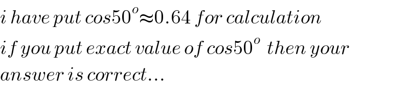 i have put cos50^o ≈0.64 for calculation  if you put exact value of cos50^o   then your  answer is correct...  