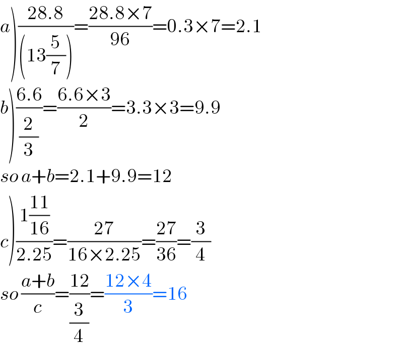 a)((28.8)/((13(5/7))))=((28.8×7)/(96))=0.3×7=2.1  b)((6.6)/(2/3))=((6.6×3)/2)=3.3×3=9.9  so a+b=2.1+9.9=12  c)((1((11)/(16)))/(2.25))=((27)/(16×2.25))=((27)/(36))=(3/4)  so ((a+b)/c)=((12)/(3/4))=((12×4)/3)=16  