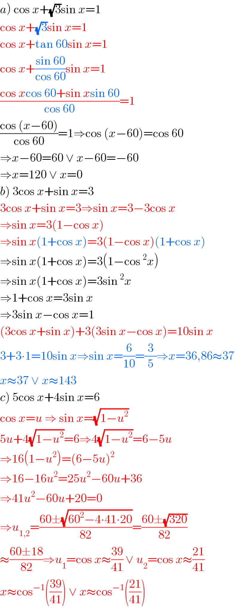a) cos x+(√3)sin x=1  cos x+(√3)sin x=1  cos x+tan 60sin x=1  cos x+((sin 60)/(cos 60))sin x=1  ((cos xcos 60+sin xsin 60)/(cos 60))=1  ((cos (x−60))/(cos 60))=1⇒cos (x−60)=cos 60  ⇒x−60=60 ∨ x−60=−60  ⇒x=120 ∨ x=0  b) 3cos x+sin x=3  3cos x+sin x=3⇒sin x=3−3cos x  ⇒sin x=3(1−cos x)  ⇒sin x(1+cos x)=3(1−cos x)(1+cos x)  ⇒sin x(1+cos x)=3(1−cos^2 x)  ⇒sin x(1+cos x)=3sin^2 x  ⇒1+cos x=3sin x  ⇒3sin x−cos x=1  (3cos x+sin x)+3(3sin x−cos x)=10sin x  3+3∙1=10sin x⇒sin x=(6/(10))=(3/5)⇒x=36,86≈37  x≈37 ∨ x≈143  c) 5cos x+4sin x=6  cos x=u ⇒ sin x=(√(1−u^2 ))  5u+4(√(1−u^2 ))=6⇒4(√(1−u^2 ))=6−5u  ⇒16(1−u^2 )=(6−5u)^2   ⇒16−16u^2 =25u^2 −60u+36  ⇒41u^2 −60u+20=0  ⇒u_(1,2) =((60±(√(60^2 −4∙41∙20)))/(82))=((60±(√(320)))/(82))  ≈((60±18)/(82))⇒u_1 =cos x≈((39)/(41)) ∨ u_2 =cos x≈((21)/(41))  x≈cos^(−1) (((39)/(41))) ∨ x≈cos^(−1) (((21)/(41)))  