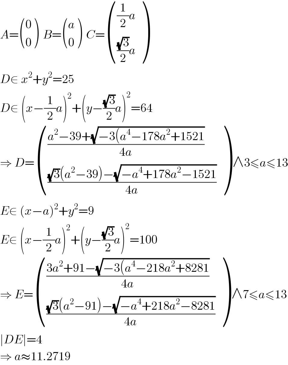 A= ((0),(0) )  B= ((a),(0) )  C= ((((1/2)a)),((((√3)/2)a)) )  D∈ x^2 +y^2 =25  D∈ (x−(1/2)a)^2 +(y−((√3)/2)a)^2 =64  ⇒ D= ((((a^2 −39+(√(−3(a^4 −178a^2 +1521)))/(4a))),((((√3)(a^2 −39)−(√(−a^4 +178a^2 −1521)))/(4a))) ) ∧3≤a≤13  E∈ (x−a)^2 +y^2 =9  E∈ (x−(1/2)a)^2 +(y−((√3)/2)a)^2 =100  ⇒ E= ((((3a^2 +91−(√(−3(a^4 −218a^2 +8281)))/(4a))),((((√3)(a^2 −91)−(√(−a^4 +218a^2 −8281)))/(4a))) ) ∧7≤a≤13  ∣DE∣=4  ⇒ a≈11.2719  
