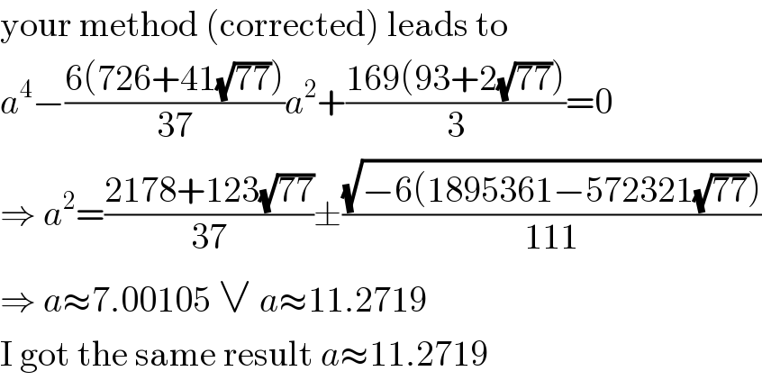 your method (corrected) leads to  a^4 −((6(726+41(√(77))))/(37))a^2 +((169(93+2(√(77))))/3)=0  ⇒ a^2 =((2178+123(√(77)))/(37))±((√(−6(1895361−572321(√(77)))))/(111))  ⇒ a≈7.00105 ∨ a≈11.2719  I got the same result a≈11.2719  