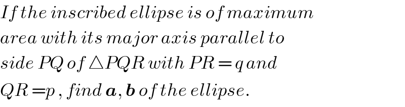 If the inscribed ellipse is of maximum  area with its major axis parallel to  side PQ of △PQR with PR = q and  QR =p , find a, b of the ellipse.  