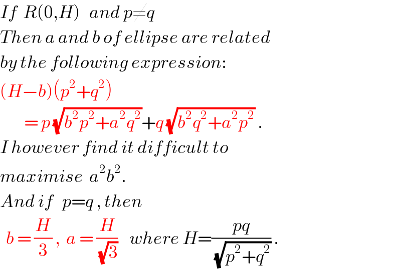 If  R(0,H)   and p≠q  Then a and b of ellipse are related  by the following expression:  (H−b)(p^2 +q^2 )          = p (√(b^2 p^2 +a^2 q^2 ))+q (√(b^2 q^2 +a^2 p^2 )) .  I however find it difficult to  maximise  a^2 b^2 .  And if   p=q , then    b = (H/3) ,  a = (H/(√3))    where H=((pq)/(√(p^2 +q^2 ))) .  