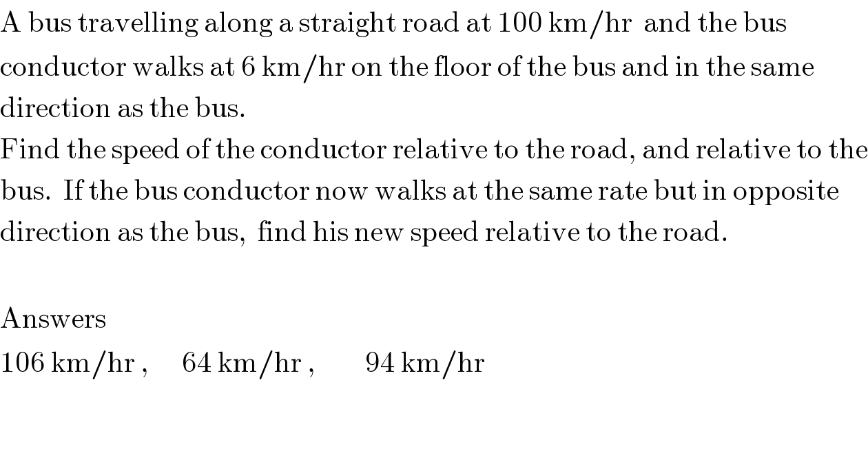 A bus travelling along a straight road at 100 km/hr  and the bus   conductor walks at 6 km/hr on the floor of the bus and in the same  direction as the bus.   Find the speed of the conductor relative to the road, and relative to the  bus.  If the bus conductor now walks at the same rate but in opposite  direction as the bus,  find his new speed relative to the road.    Answers  106 km/hr ,      64 km/hr ,         94 km/hr  
