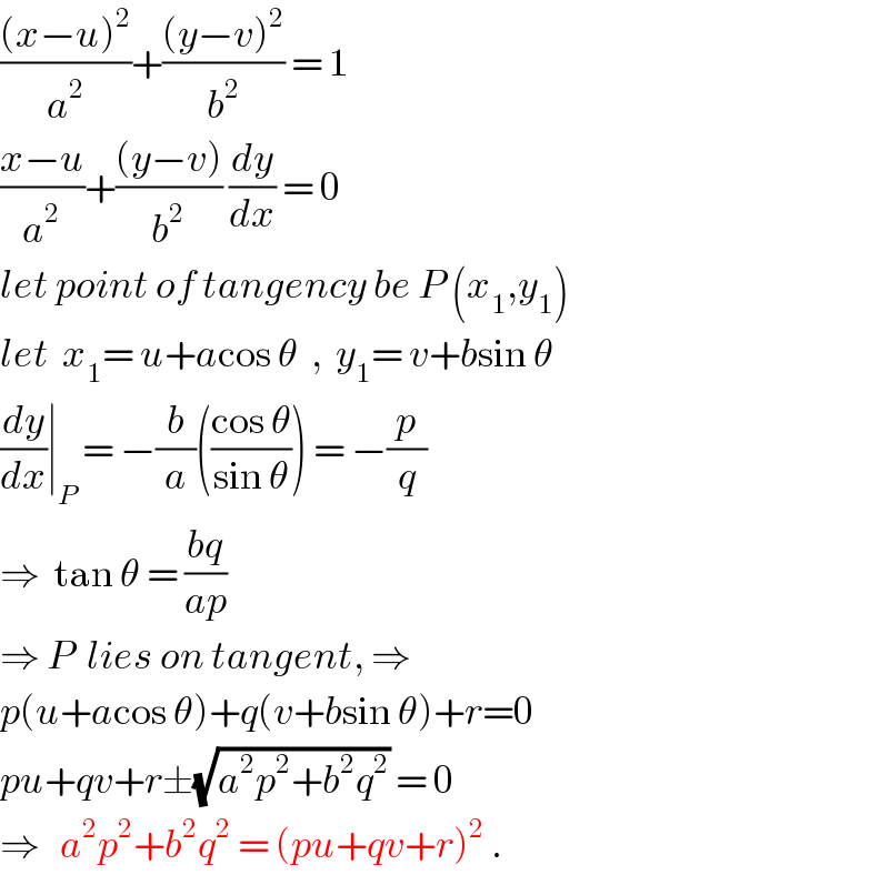 (((x−u)^2 )/a^2 )+(((y−v)^2 )/b^2 ) = 1  ((x−u)/a^2 )+(((y−v))/b^2 ) (dy/dx) = 0  let point of tangency be P (x_1 ,y_1 )  let  x_1 = u+acos θ  ,  y_1 = v+bsin θ  (dy/dx)∣_P  = −(b/a)(((cos θ)/(sin θ))) = −(p/q)  ⇒  tan θ = ((bq)/(ap))  ⇒ P  lies on tangent, ⇒  p(u+acos θ)+q(v+bsin θ)+r=0  pu+qv+r±(√(a^2 p^2 +b^2 q^2 )) = 0  ⇒   a^2 p^2 +b^2 q^2  = (pu+qv+r)^2  .  
