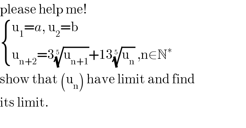 please help me!   { ((u_1 =a, u_2 =b)),((u_(n+2) =3(u_(n+1) )^(1/5) +13(u_n )^(1/5)  ,n∈N^∗ )) :}  show that (u_n ) have limit and find   its limit.  