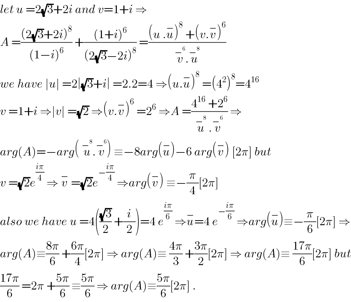 let u =2(√3)+2i and v=1+i ⇒  A =(((2(√3)+2i)^8 )/((1−i)^6 )) +(((1+i)^6 )/((2(√3)−2i)^8 )) =(((u .u^− )^8  +(v.v^− )^6 )/(v^−^6  .u^−^8  ))  we have ∣u∣ =2∣(√3)+i∣ =2.2=4 ⇒(u.u^− )^8  =(4^2 )^8 =4^(16)   v =1+i ⇒∣v∣ =(√2) ⇒(v.v^− )^6  =2^6  ⇒A =((4^(16)  +2^6 )/(u^−^8   .v^−^6  )) ⇒  arg(A)=−arg( u^−^8  .v^−^6  ) ≡−8arg(u^− )−6 arg(v^− ) [2π] but  v =(√2)e^((iπ)/4)  ⇒ v^−  =(√2)e^(−((iπ)/4))  ⇒arg(v^− ) ≡−(π/4)[2π]  also we have u =4(((√3)/2) +(i/2))=4 e^((iπ)/6)  ⇒u^− =4 e^(−((iπ)/6))  ⇒arg(u^− )≡−(π/6)[2π] ⇒  arg(A)≡((8π)/6) +((6π)/4)[2π] ⇒ arg(A)≡ ((4π)/3) +((3π)/2)[2π] ⇒ arg(A)≡ ((17π)/6)[2π] but  ((17π)/6) =2π +((5π)/6) ≡((5π)/6) ⇒ arg(A)≡((5π)/6)[2π] .  