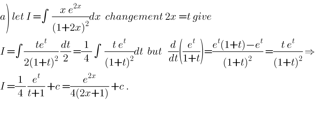 a) let I =∫  ((x e^(2x) )/((1+2x)^2 ))dx  changement 2x =t give  I =∫ ((te^t )/(2(1+t)^2 )) (dt/2) =(1/4) ∫  ((t e^t )/((1+t)^2 ))dt  but   (d/dt)((e^t /(1+t)))=((e^t (1+t)−e^t )/((1+t)^2 )) =((t e^t )/((1+t)^2 )) ⇒  I =(1/4) (e^t /(t+1)) +c =(e^(2x) /(4(2x+1))) +c .    