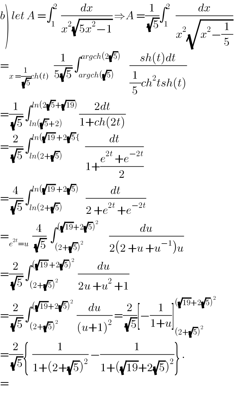 b) let A =∫_1 ^2   (dx/(x^2 (√(5x^2 −1)))) ⇒A =(1/(√5))∫_1 ^2    (dx/(x^2 (√(x^2 −(1/5)))))  =_(x =(1/(√5))ch(t))    (1/(5(√5))) ∫_(argch((√5))) ^(argch(2(√5)))      ((sh(t)dt)/((1/5)ch^2 tsh(t)))  =(1/(√5)) ∫_(ln((√5)+2)) ^(ln(2(√5)+(√(19))))  ((2dt)/(1+ch(2t)))  =(2/(√5)) ∫_(ln(2+(√5))) ^(ln((√(19)) +2(√5){)    (dt/(1+((e^(2t)  +e^(−2t) )/2)))  =(4/(√5)) ∫_(ln(2+(√5))) ^(ln((√(19)) +2(√5)))     (dt/(2 +e^(2t)  +e^(−2t) ))  =_(e^(2t) =u)   (4/(√5))  ∫_((2+(√5))^2 ) ^(((√(19))+2(√5))^2 )       (du/(2(2 +u +u^(−1) )u))  =(2/(√5)) ∫_((2+(√5))^2 ) ^(((√(19)) +2(√5))^2 )   (du/(2u +u^2  +1))  =(2/(√5)) ∫_((2+(√5))^2 ) ^(((√(19))+2(√5))^2 )   (du/((u+1)^2 )) =(2/(√5))[−(1/(1+u))]_((2+(√5))^2 ) ^(((√(19))+2(√5))^2 )   =(2/(√5)){  (1/(1+(2+(√5))^2 )) −(1/(1+((√(19))+2(√5))^2 ))} .  =  